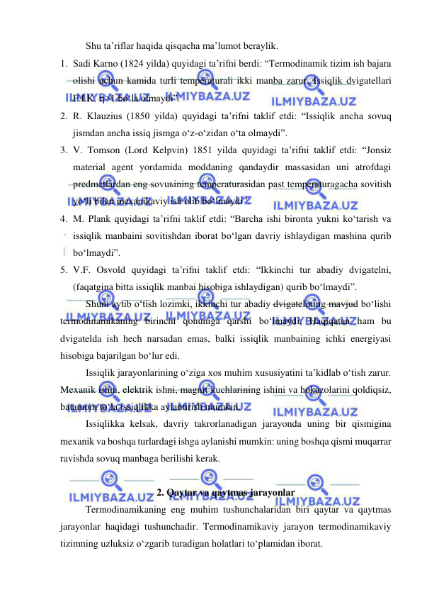  
 
Shu ta’riflar haqida qisqacha ma’lumot beraylik.  
1. Sadi Karno (1824 yilda) quyidagi ta’rifni berdi: “Termodinamik tizim ish bajara 
olishi uchun kamida turli temperaturali ikki manba zarur. Issiqlik dvigatellari 
F.I.K. >1 bo‘la olmaydi”. 
2. R. Klauzius (1850 yilda) quyidagi ta’rifni taklif etdi: “Issiqlik ancha sovuq 
jismdan ancha issiq jismga o‘z-o‘zidan o‘ta olmaydi”. 
3. V. Tomson (Lord Kelpvin) 1851 yilda quyidagi ta’rifni taklif etdi: “Jonsiz 
material agent yordamida moddaning qandaydir massasidan uni atrofdagi 
predmetlardan eng sovuьining temperaturasidan past temperaturagacha sovitish 
yo‘li bilan mexanikaviy ish olib bo‘lmaydi”. 
4. M. Plank quyidagi ta’rifni taklif etdi: “Barcha ishi bironta yukni ko‘tarish va 
issiqlik manbaini sovitishdan iborat bo‘lgan davriy ishlaydigan mashina qurib 
bo‘lmaydi”. 
5. V.F. Osvold quyidagi ta’rifni taklif etdi: “Ikkinchi tur abadiy dvigatelni, 
(faqatgina bitta issiqlik manbai hisobiga ishlaydigan) qurib bo‘lmaydi”. 
Shuni aytib o‘tish lozimki, ikkinchi tur abadiy dvigatelining mavjud bo‘lishi 
termodinamikaning birinchi qonuniga qarshi bo‘lmaydi. Haqiqatan ham bu 
dvigatelda ish hech narsadan emas, balki issiqlik manbaining ichki energiyasi 
hisobiga bajarilgan bo‘lur edi. 
Issiqlik jarayonlarining o‘ziga xos muhim xususiyatini ta’kidlab o‘tish zarur. 
Mexanik ishni, elektrik ishni, magnit kuchlarining ishini va hokazolarini qoldiqsiz, 
batamom to‘la issiqlikka aylantirish mumkin. 
Issiqlikka kelsak, davriy takrorlanadigan jarayonda uning bir qismigina 
mexanik va boshqa turlardagi ishga aylanishi mumkin: uning boshqa qismi muqarrar 
ravishda sovuq manbaga berilishi kerak. 
 
2. Qaytar va qaytmas jarayonlar 
 
Termodinamikaning eng muhim tushunchalaridan biri qaytar va qaytmas 
jarayonlar haqidagi tushunchadir. Termodinamikaviy jarayon termodinamikaviy 
tizimning uzluksiz o‘zgarib turadigan holatlari to‘plamidan iborat.  
