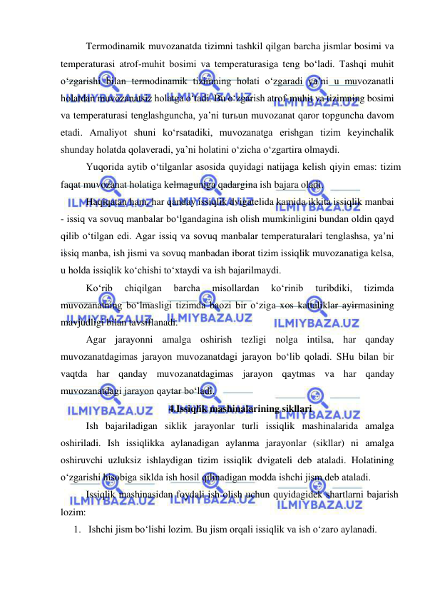  
 
 
Termodinamik muvozanatda tizimni tashkil qilgan barcha jismlar bosimi va 
temperaturasi atrof-muhit bosimi va temperaturasiga teng bo‘ladi. Tashqi muhit 
o‘zgarishi bilan termodinamik tizimning holati o‘zgaradi ya’ni u muvozanatli 
holatdan muvozanatsiz holatga o‘tadi. Bu o‘zgarish atrof-muhit va tizimning bosimi 
va temperaturasi tenglashguncha, ya’ni turьun muvozanat qaror topguncha davom 
etadi. Amaliyot shuni ko‘rsatadiki, muvozanatga erishgan tizim keyinchalik 
shunday holatda qolaveradi, ya’ni holatini o‘zicha o‘zgartira olmaydi.  
 
Yuqorida aytib o‘tilganlar asosida quyidagi natijaga kelish qiyin emas: tizim 
faqat muvozanat holatiga kelmaguniga qadargina ish bajara oladi. 
 
Haqiqatan ham, har qanday issiqlik dvigatelida kamida ikkita issiqlik manbai 
- issiq va sovuq manbalar bo‘lgandagina ish olish mumkinligini bundan oldin qayd 
qilib o‘tilgan edi. Agar issiq va sovuq manbalar temperaturalari tenglashsa, ya’ni 
issiq manba, ish jismi va sovuq manbadan iborat tizim issiqlik muvozanatiga kelsa, 
u holda issiqlik ko‘chishi to‘xtaydi va ish bajarilmaydi. 
 
Ko‘rib 
chiqilgan 
barcha 
misollardan 
ko‘rinib 
turibdiki, 
tizimda 
muvozanatning bo‘lmasligi tizimda baozi bir o‘ziga xos kattaliklar ayirmasining 
mavjudligi bilan tavsiflanadi. 
 
Agar jarayonni amalga oshirish tezligi nolga intilsa, har qanday 
muvozanatdagimas jarayon muvozanatdagi jarayon bo‘lib qoladi. SHu bilan bir 
vaqtda har qanday muvozanatdagimas jarayon qaytmas va har qanday 
muvozanatdagi jarayon qaytar bo‘ladi. 
4.Issiqlik mashinalarining sikllari 
 
Ish bajariladigan siklik jarayonlar turli issiqlik mashinalarida amalga 
oshiriladi. Ish issiqlikka aylanadigan aylanma jarayonlar (sikllar) ni amalga 
oshiruvchi uzluksiz ishlaydigan tizim issiqlik dvigateli deb ataladi. Holatining 
o‘zgarishi hisobiga siklda ish hosil qilinadigan modda ishchi jism deb ataladi. 
 
Issiqlik mashinasidan foydali ish olish uchun quyidagidek shartlarni bajarish 
lozim: 
1. Ishchi jism bo‘lishi lozim. Bu jism orqali issiqlik va ish o‘zaro aylanadi. 
