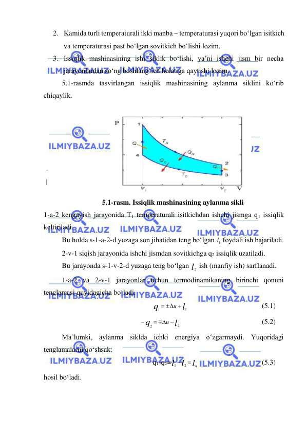  
 
2. Kamida turli temperaturali ikki manba – temperaturasi yuqori bo‘lgan isitkich 
va temperaturasi past bo‘lgan sovitkich bo‘lishi lozim. 
3. Issiqlik mashinasining ishi siklik bo‘lishi, ya’ni ishchi jism bir necha 
jarayonlardan so‘ng boshlang‘ich holatiga qaytishi lozim. 
5.1-rasmda tasvirlangan issiqlik mashinasining aylanma siklini ko‘rib 
chiqaylik. 
 
 
5.1-rasm. Issiqlik mashinasining aylanma sikli 
1-a-2 kengayish jarayonida T1 temperaturali isitkichdan ishchi jismga q1 issiqlik 
keltiriladi. 
 
Bu holda s-1-a-2-d yuzaga son jihatidan teng bo‘lgan 1l  foydali ish bajariladi. 
 
2-v-1 siqish jarayonida ishchi jismdan sovitkichga q2 issiqlik uzatiladi. 
 
Bu jarayonda s-1-v-2-d yuzaga teng bo‘lgan l2  ish (manfiy ish) sarflanadi. 
 
1-a-2 va 2-v-1 jarayonlar uchun termodinamikaning birinchi qonuni 
tenglamasi quyidagicha bo‘ladi. 
l
q
u
1
1
  
  
 
 
 
(5.1) 
   
l
q
u
2
2
 



 
 
 
 
 
(5.2)  
Ma’lumki, aylanma siklda ichki energiya o‘zgarmaydi. Yuqoridagi 
tenglamalarni qo‘shsak: 
q1-q2=
l
l
l
 ц

2
1
 
 
 
 
(5.3)  
hosil bo‘ladi. 
