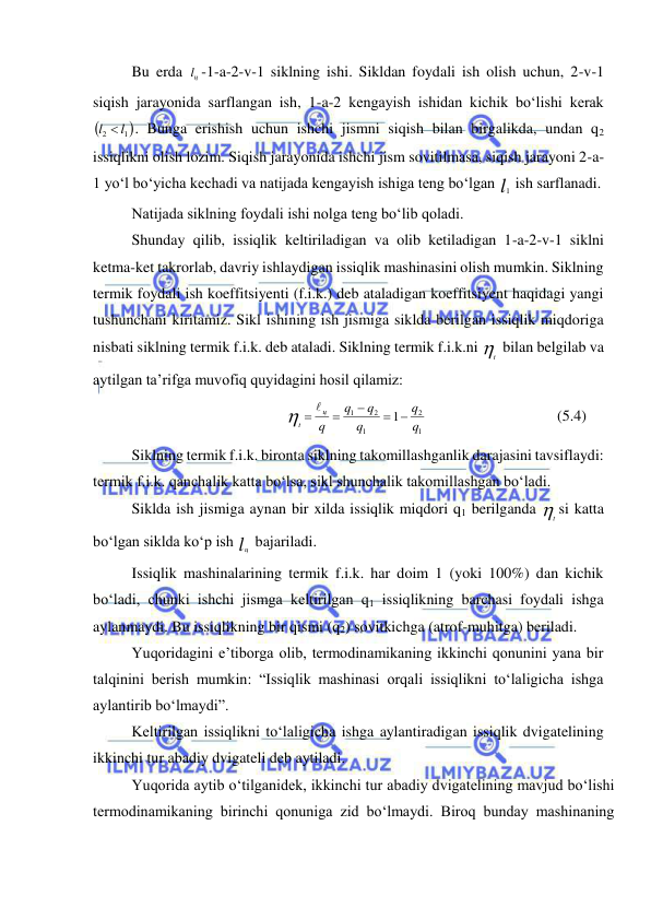  
 
 
Bu erda 
цl -1-a-2-v-1 siklning ishi. Sikldan foydali ish olish uchun, 2-v-1 
siqish jarayonida sarflangan ish, 1-a-2 kengayish ishidan kichik bo‘lishi kerak 

1 
2
l  l
. Bunga erishish uchun ishchi jismni siqish bilan birgalikda, undan q2 
issiqlikni olish lozim. Siqish jarayonida ishchi jism sovitilmasa, siqish jarayoni 2-a-
1 yo‘l bo‘yicha kechadi va natijada kengayish ishiga teng bo‘lgan l1 ish sarflanadi. 
 
Natijada siklning foydali ishi nolga teng bo‘lib qoladi. 
 
Shunday qilib, issiqlik keltiriladigan va olib ketiladigan 1-a-2-v-1 siklni 
ketma-ket takrorlab, davriy ishlaydigan issiqlik mashinasini olish mumkin. Siklning 
termik foydali ish koeffitsiyenti (f.i.k.) deb ataladigan koeffitsiyent haqidagi yangi 
tushunchani kiritamiz. Sikl ishining ish jismiga siklda berilgan issiqlik miqdoriga 
nisbati siklning termik f.i.k. deb ataladi. Siklning termik f.i.k.ni t  bilan belgilab va 
aytilgan ta’rifga muvofiq quyidagini hosil qilamiz: 
1
2
1
2
1
1
q
q
q
q
q
q
ц
t
 

   
  
 
 
(5.4) 
Siklning termik f.i.k. bironta siklning takomillashganlik darajasini tavsiflaydi: 
termik f.i.k. qanchalik katta bo‘lsa, sikl shunchalik takomillashgan bo‘ladi. 
 
Siklda ish jismiga aynan bir xilda issiqlik miqdori q1 berilganda t si katta 
bo‘lgan siklda ko‘p ish lц  bajariladi. 
 
Issiqlik mashinalarining termik f.i.k. har doim 1 (yoki 100%) dan kichik 
bo‘ladi, chunki ishchi jismga keltirilgan q1 issiqlikning barchasi foydali ishga 
aylanmaydi. Bu issiqlikning bir qismi (q2) sovitkichga (atrof-muhitga) beriladi. 
 
Yuqoridagini e’tiborga olib, termodinamikaning ikkinchi qonunini yana bir 
talqinini berish mumkin: “Issiqlik mashinasi orqali issiqlikni to‘laligicha ishga 
aylantirib bo‘lmaydi”. 
 
Keltirilgan issiqlikni to‘laligicha ishga aylantiradigan issiqlik dvigatelining 
ikkinchi tur abadiy dvigateli deb aytiladi. 
 
Yuqorida aytib o‘tilganidek, ikkinchi tur abadiy dvigatelining mavjud bo‘lishi 
termodinamikaning birinchi qonuniga zid bo‘lmaydi. Biroq bunday mashinaning 
