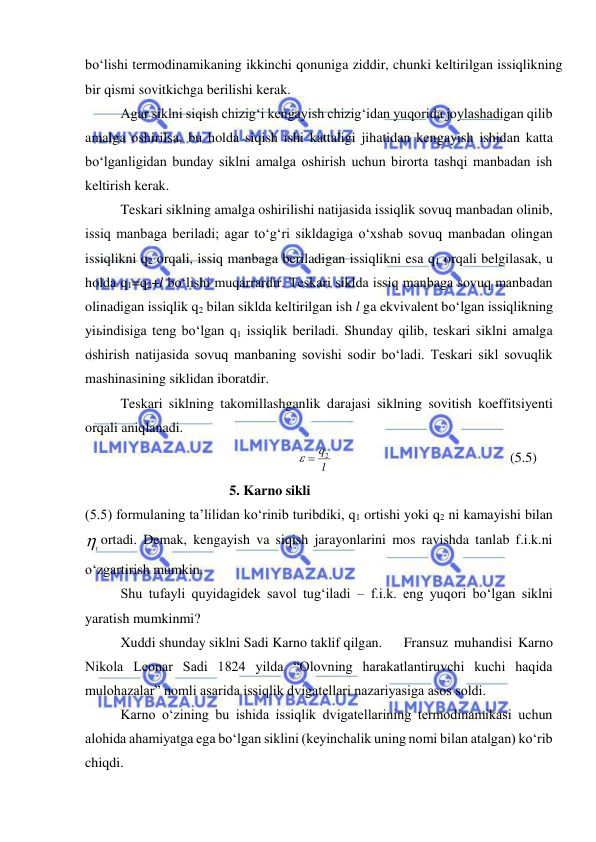  
 
bo‘lishi termodinamikaning ikkinchi qonuniga ziddir, chunki keltirilgan issiqlikning 
bir qismi sovitkichga berilishi kerak. 
Agar siklni siqish chizig‘i kengayish chizig‘idan yuqorida joylashadigan qilib 
amalga oshirilsa, bu holda siqish ishi kattaligi jihatidan kengayish ishidan katta 
bo‘lganligidan bunday siklni amalga oshirish uchun birorta tashqi manbadan ish 
keltirish kerak. 
 
Teskari siklning amalga oshirilishi natijasida issiqlik sovuq manbadan olinib, 
issiq manbaga beriladi; agar to‘g‘ri sikldagiga o‘xshab sovuq manbadan olingan 
issiqlikni q2 orqali, issiq manbaga beriladigan issiqlikni esa q1 orqali belgilasak, u 
holda q1=q2+l bo‘lishi muqarrardir. Teskari siklda issiq manbaga sovuq manbadan 
olinadigan issiqlik q2 bilan siklda keltirilgan ish l ga ekvivalent bo‘lgan issiqlikning 
yiьindisiga teng bo‘lgan q1 issiqlik beriladi. Shunday qilib, teskari siklni amalga 
oshirish natijasida sovuq manbaning sovishi sodir bo‘ladi. Teskari sikl sovuqlik 
mashinasining siklidan iboratdir.  
 
Teskari siklning takomillashganlik darajasi siklning sovitish koeffitsiyenti 
orqali aniqlanadi.  
2          
l
  q
 
 
 
(5.5) 
                          5. Karno sikli 
(5.5) formulaning ta’lilidan ko‘rinib turibdiki, q1 ortishi yoki q2 ni kamayishi bilan 
t ortadi. Demak, kengayish va siqish jarayonlarini mos ravishda tanlab f.i.k.ni 
o‘zgartirish mumkin. 
 
Shu tufayli quyidagidek savol tug‘iladi – f.i.k. eng yuqori bo‘lgan siklni 
yaratish mumkinmi? 
 
Xuddi shunday siklni Sadi Karno taklif qilgan. 
Fransuz muhandisi Karno 
Nikola Leonar Sadi 1824 yilda “Olovning harakatlantiruvchi kuchi haqida 
mulohazalar” nomli asarida issiqlik dvigatellari nazariyasiga asos soldi. 
 
Karno o‘zining bu ishida issiqlik dvigatellarining termodinamikasi uchun 
alohida ahamiyatga ega bo‘lgan siklini (keyinchalik uning nomi bilan atalgan) ko‘rib 
chiqdi. 
