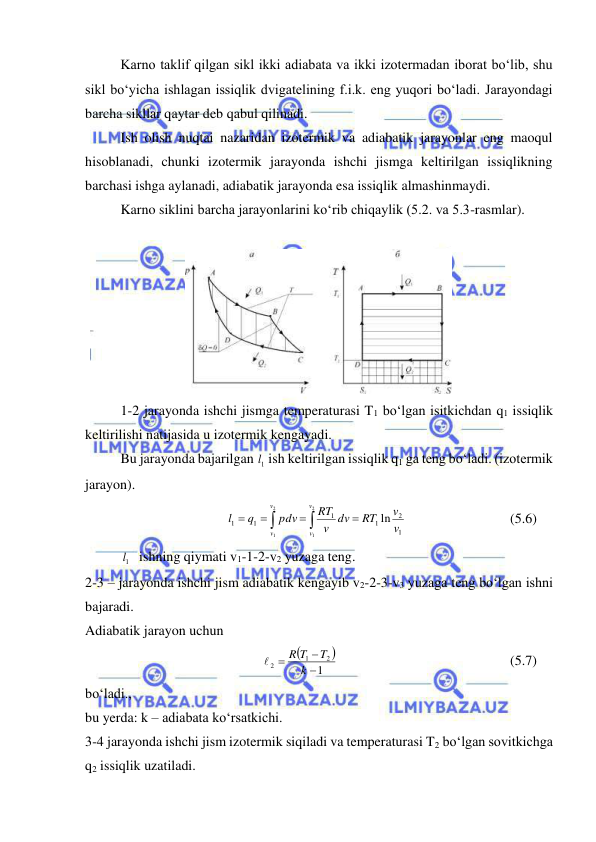  
 
 
Karno taklif qilgan sikl ikki adiabata va ikki izotermadan iborat bo‘lib, shu 
sikl bo‘yicha ishlagan issiqlik dvigatelining f.i.k. eng yuqori bo‘ladi. Jarayondagi 
barcha sikllar qaytar deb qabul qilinadi. 
 
Ish olish nuqtai nazaridan izotermik va adiabatik jarayonlar eng maoqul 
hisoblanadi, chunki izotermik jarayonda ishchi jismga keltirilgan issiqlikning 
barchasi ishga aylanadi, adiabatik jarayonda esa issiqlik almashinmaydi. 
 
Karno siklini barcha jarayonlarini ko‘rib chiqaylik (5.2. va 5.3-rasmlar). 
 
 
 
1-2 jarayonda ishchi jismga temperaturasi T1 bo‘lgan isitkichdan q1 issiqlik 
keltirilishi natijasida u izotermik kengayadi. 
 
Bu jarayonda bajarilgan 1l  ish keltirilgan issiqlik q1 ga teng bo‘ladi. (izotermik 
jarayon). 






2
1
2
1
1
2
1
1
1
1
ln
v
v
v
v
v
v
RT
v dv
RT
pdv
q
l
 
 
 
(5.6)  
1l  ishning qiymati v1-1-2-v2 yuzaga teng. 
2-3 – jarayonda ishchi jism adiabatik kengayib v2-2-3-v3 yuzaga teng bo‘lgan ishni 
bajaradi. 
Adiabatik jarayon uchun 


1
2
1
2



k
T
R T

  
 
 
 
 
(5.7)  
bo‘ladi., 
bu yerda: k – adiabata ko‘rsatkichi. 
3-4 jarayonda ishchi jism izotermik siqiladi va temperaturasi T2 bo‘lgan sovitkichga 
q2 issiqlik uzatiladi. 
