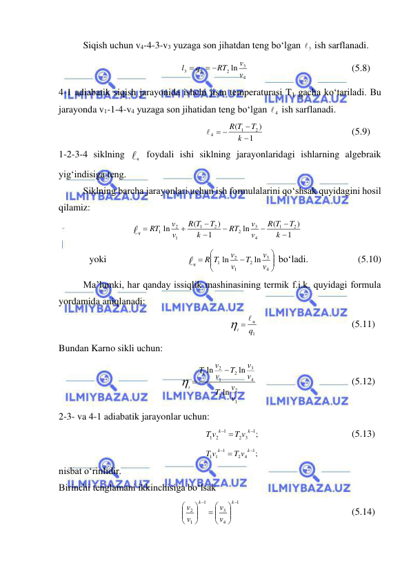 
 
 
Siqish uchun v4-4-3-v3 yuzaga son jihatdan teng bo‘lgan 
3
  ish sarflanadi. 
4
3
2
2
3
ln v
v
RT
q
l
 

  
 
 
 
(5.8) 
4-1 adiabatik siqish jarayonida ishchi jism temperaturasi T1 gacha ko‘tariladi. Bu 
jarayonda v1-1-4-v4 yuzaga son jihatidan teng bo‘lgan 
4
  ish sarflanadi. 
1
)
(
2
1
4


 
k
T
R T

 
 
 
 
(5.9) 
1-2-3-4 siklning ц  foydali ishi siklning jarayonlaridagi ishlarning algebraik 
yig‘indisiga teng. 
 
Siklning barcha jarayonlari uchun ish formulalarini qo‘shsak quyidagini hosil 
qilamiz: 
1
)
(
ln
1
)
(
ln
2
1
4
3
2
2
1
1
2
1








k
T
T
R
v
v
RT
k
T
T
R
v
v
RT
ц
  
 
 
yoki   
 
 








4
3
2
1
2
1
ln
ln
v
v
T
v
v
R T
ц
 bo‘ladi.  
 
(5.10) 
 
Ma’lumki, har qanday issiqlik mashinasining termik f.i.k. quyidagi formula 
yordamida aniqlanadi: 
1q
ц
t
  
 
 
 
 
(5.11) 
Bundan Karno sikli uchun: 
1
2
1
4
3
2
1
2
1
ln
ln
ln
v
v
T
v
v
T
v
v
T
t

 
 
 
 
 
(5.12) 
2-3- va 4-1 adiabatik jarayonlar uchun:  
;
1
3
2
1
2
1

 
k
k
T v
T v
 
 
 
 
(5.13) 
;
1
4
2
1
1
1

 
k
k
T v
T v
 
nisbat o‘rinlidir. 
Birinchi tenglamani ikkinchisiga bo‘lsak  
1
4
3
1
1
2







 






k
k
v
v
v
v
 
 
 
 
 
(5.14) 
