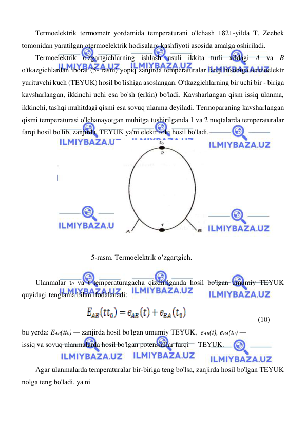  
 
  
Termoelektrik termometr yordamida temperaturani o'lchash 1821-yilda T. Zeebek 
tomonidan yaratilgan «termoelektrik hodisalar» kashfiyoti asosida amalga oshiriladi.  
Termoelektrik o'zgartgichlarning ishlash usuli ikkita turli xildagi A va B 
o'tkazgichlardan iborat (5- rasm) yopiq zanjirda temperaturalar farqi hisobiga termoelektr 
yurituvchi kuch (TEYUK) hosil bo'lishiga asoslangan. O'tkazgichlarning bir uchi bir - biriga 
kavsharlangan, ikkinchi uchi esa bo'sh (erkin) bo'ladi. Kavsharlangan qism issiq ulanma, 
ikkinchi, tashqi muhitdagi qismi esa sovuq ulanma deyiladi. Termoparaning kavsharlangan 
qismi temperaturasi o'lchanayotgan muhitga tushirilganda 1 va 2 nuqtalarda temperaturalar 
farqi hosil bo'lib, zanjirda, TEYUK ya'ni elektr toki hosil bo'ladi.  
  
  
5-rasm. Termoelektrik o’zgartgich.  
  
Ulanmalar t0 va t temperaturagacha qizdirilganda hosil bo'lgan umumiy TEYUK 
quyidagi tenglama bilan ifodalanadi:  
  
                                      (10)               
bu yerda: EAB(tt0) — zanjirda hosil bo'lgan umumiy TEYUK,  eAB(t), eBA(t0) —  
issiq va sovuq ulanmalarda hosil bo'lgan potensiallar farqi— TEYUK.  
  
Agar ulanmalarda temperaturalar bir-biriga teng bo'lsa, zanjirda hosil bo'lgan TEYUK 
nolga teng bo'ladi, ya'ni  
