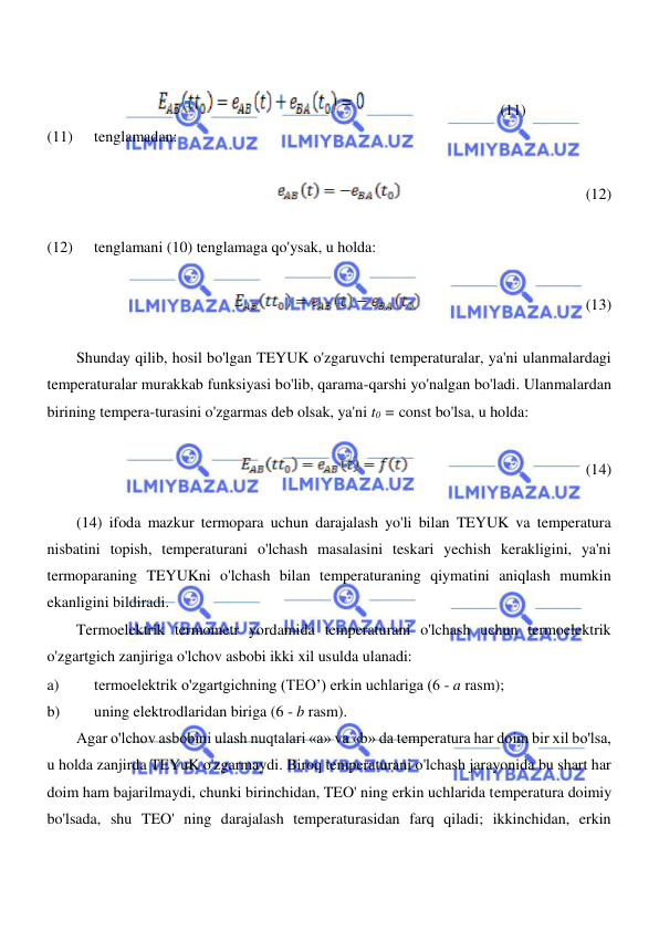  
 
  
  
                                   (11)   
(11) 
tenglamadan:  
  
                                                (12)  
  
(12) 
tenglamani (10) tenglamaga qo'ysak, u holda:  
  
                                           (13)  
  
Shunday qilib, hosil bo'lgan TEYUK o'zgaruvchi temperaturalar, ya'ni ulanmalardagi 
temperaturalar murakkab funksiyasi bo'lib, qarama-qarshi yo'nalgan bo'ladi. Ulanmalardan 
birining tempera-turasini o'zgarmas deb olsak, ya'ni t0 = const bo'lsa, u holda:  
  
                                              (14)  
  
(14) ifoda mazkur termopara uchun darajalash yo'li bilan TEYUK va temperatura 
nisbatini topish, temperaturani o'lchash masalasini teskari yechish kerakligini, ya'ni 
termoparaning TEYUKni o'lchash bilan temperaturaning qiymatini aniqlash mumkin 
ekanligini bildiradi.  
Termoelektrik termometr yordamida temperaturani o'lchash uchun termoelektrik 
o'zgartgich zanjiriga o'lchov asbobi ikki xil usulda ulanadi:  
a) 
termoelektrik o'zgartgichning (TEO’) erkin uchlariga (6 - a rasm);  
b) 
uning elektrodlaridan biriga (6 - b rasm).  
Agar o'lchov asbobini ulash nuqtalari «a» va «b» da temperatura har doim bir xil bo'lsa, 
u holda zanjirda TEYuK o'zgarmaydi. Biroq temperaturani o'lchash jarayonida bu shart har 
doim ham bajarilmaydi, chunki birinchidan, TEO' ning erkin uchlarida temperatura doimiy 
bo'lsada, shu TEO' ning darajalash temperaturasidan farq qiladi; ikkinchidan, erkin 
