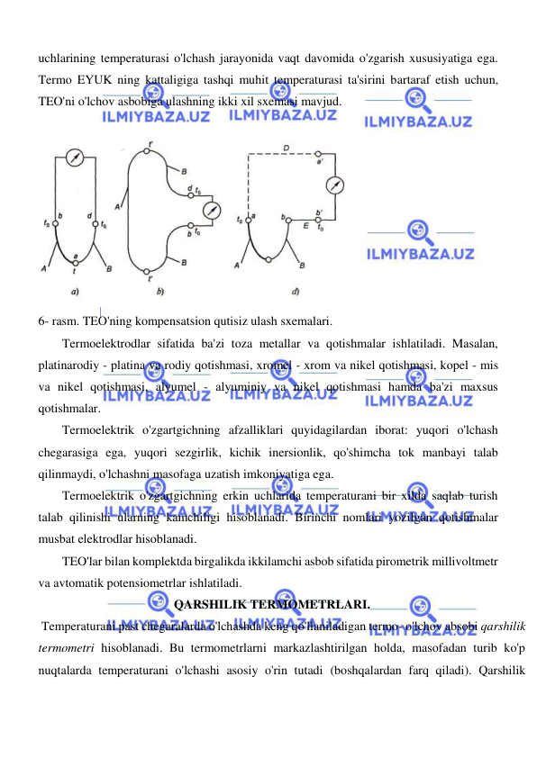  
 
  
uchlarining temperaturasi o'lchash jarayonida vaqt davomida o'zgarish xususiyatiga ega. 
Termo EYUK ning kattaligiga tashqi muhit temperaturasi ta'sirini bartaraf etish uchun, 
TEO'ni o'lchov asbobiga ulashning ikki xil sxemasi mavjud.  
  
  
6- rasm. TEO'ning kompensatsion qutisiz ulash sxemalari.  
Termoelektrodlar sifatida ba'zi toza metallar va qotishmalar ishlatiladi. Masalan, 
platinarodiy - platina va rodiy qotishmasi, xromel - xrom va nikel qotishmasi, kopel - mis 
va nikel qotishmasi, alyumel - alyuminiy va nikel qotishmasi hamda ba'zi maxsus 
qotishmalar.  
Termoelektrik o'zgartgichning afzalliklari quyidagilardan iborat: yuqori o'lchash 
chegarasiga ega, yuqori sezgirlik, kichik inersionlik, qo'shimcha tok manbayi talab 
qilinmaydi, o'lchashni masofaga uzatish imkoniyatiga ega.  
Termoelektrik o'zgartgichning erkin uchlarida temperaturani bir xilda saqlab turish 
talab qilinishi ularning kamchiligi hisoblanadi. Birinchi nomlari yozilgan qotishmalar 
musbat elektrodlar hisoblanadi.  
TEO'lar bilan komplektda birgalikda ikkilamchi asbob sifatida pirometrik millivoltmetr 
va avtomatik potensiometrlar ishlatiladi.  
                                           QARSHILIK TERMOMETRLARI.  
 Temperaturani past chegaralarda o'lchashda keng qo'llaniladigan termo- o'lchov absobi qarshilik 
termometri hisoblanadi. Bu termometrlarni markazlashtirilgan holda, masofadan turib ko'p 
nuqtalarda temperaturani o'lchashi asosiy o'rin tutadi (boshqalardan farq qiladi). Qarshilik 
