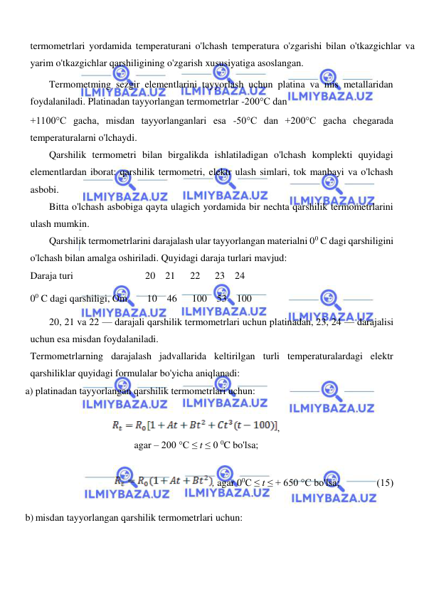  
 
  
termometrlari yordamida temperaturani o'lchash temperatura o'zgarishi bilan o'tkazgichlar va 
yarim o'tkazgichlar qarshiligining o'zgarish xususiyatiga asoslangan.  
Termometming sezgir elementlarini tayyorlash uchun platina va mis metallaridan 
foydalaniladi. Platinadan tayyorlangan termometrlar -200°C dan  
+1100°C gacha, misdan tayyorlanganlari esa -50°C dan +200°C gacha chegarada 
temperaturalarni o'lchaydi.  
Qarshilik termometri bilan birgalikda ishlatiladigan o'lchash komplekti quyidagi 
elementlardan iborat: qarshilik termometri, elektr ulash simlari, tok manbayi va o'lchash 
asbobi.  
Bitta o'lchash asbobiga qayta ulagich yordamida bir nechta qarshilik termometrlarini 
ulash mumkin.  
Qarshilik termometrlarini darajalash ular tayyorlangan materialni 00 C dagi qarshiligini 
o'lchash bilan amalga oshiriladi. Quyidagi daraja turlari mavjud:  
Daraja turi                             20    21      22      23    24  
00 C dagi qarshiligi, Om        10    46      100    53    100  
20, 21 va 22 — darajali qarshilik termometrlari uchun platinadan, 23, 24 — darajalisi 
uchun esa misdan foydalaniladi.  
Termometrlarning darajalash jadvallarida keltirilgan turli temperaturalardagi elektr 
qarshiliklar quyidagi formulalar bo'yicha aniqlanadi:  
a) platinadan tayyorlangan qarshilik termometrlari uchun:  
  
,  
agar – 200 °C ≤ t ≤ 0 0C bo'lsa;  
  
, agar 00C ≤ t ≤ + 650 °C bo'lsa;               (15)  
  
b) misdan tayyorlangan qarshilik termometrlari uchun:  
  
