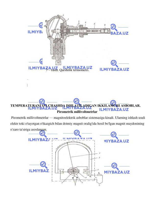  
 
  
  
7 – rasm. Qarshilik termometri.  
TEMPERATURANI O’LCHASHDA ISHLATILADIGAN IKKILAMCHI ASBOBLAR.  
 Pirometrik millivoltmetrlar  
 Pirometrik millivoltmetrlar — magnitoelektrik asboblar sistemasiga kiradi. Ularning ishlash usuli 
elektr toki o'tayotgan o'tkazgich bilan doimiy magnit oralig'ida hosil bo'lgan magnit maydonining 
o'zaro ta'siriga asoslangan.  
  
  
