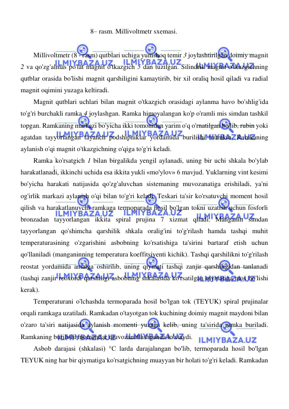  
 
  
8– rasm. Millivoltmetr sxemasi.  
  
Millivoltmetr (8 - rasm) qutblari uchiga yumshoq temir 3 joylashtirilgan doimiy magnit 
2 va qo'zg'almas po'lat magnit o'tkazgich 5 dan tuzilgan. Silindrik magnit o'tkazgichning 
qutblar orasida bo'lishi magnit qarshiligini kamaytirib, bir xil oraliq hosil qiladi va radial 
magnit oqimini yuzaga keltiradi.  
Magnit qutblari uchlari bilan magnit o'tkazgich orasidagi aylanma havo bo'shlig'ida 
to'g'ri burchakli ramka 4 joylashgan. Ramka himoyalangan ko'p o'ramli mis simdan tashkil 
topgan. Ramkaning markazi bo'yicha ikki tomonidan yarim o'q o'rnatilgan bo'lib, rubin yoki 
agatdan tayyorlangan tayanch podshipniklar yordamida burilishi mumkin. Ramkaning 
aylanish o'qi magnit o'tkazgichning o'qiga to'g'ri keladi.  
Ramka ko'rsatgich 1 bilan birgalikda yengil aylanadi, uning bir uchi shkala bo'ylab 
harakatlanadi, ikkinchi uchida esa ikkita yukli «mo'ylov» 6 mavjud. Yuklarning vint kesimi 
bo'yicha harakati natijasida qo'zg'aluvchan sistemaning muvozanatiga erishiladi, ya'ni 
og'irlik markazi aylanish o'qi bilan to'g'ri keladi. Teskari ta'sir ko'rsatuvchi moment hosil 
qilish va harakatlanuvchi ramkaga termoparada hosil bo'lgan tokni uzatish uchun fosforli 
bronzadan tayyorlangan ikkita spiral prujina 7 xizmat qiladi. Manganin simdan 
tayyorlangan qo'shimcha qarshilik shkala oralig'ini to'g'rilash hamda tashqi muhit 
temperaturasining o'zgarishini asbobning ko'rsatishiga ta'sirini bartaraf etish uchun 
qo'llaniladi (manganinning temperatura koeffitsiyenti kichik). Tashqi qarshilikni to'g'rilash 
reostat yordamida amalga oshirilib, uning qiymati tashqi zanjir qarshiligidan tanlanadi 
(tashqi zanjir reoxordi qarshiligi asbobning shkalasida ko'rsatilgan qiymatiga mos bo'lishi 
kerak).  
Temperaturani o'lchashda termoparada hosil bo'lgan tok (TEYUK) spiral prujinalar 
orqali ramkaga uzatiladi. Ramkadan o'tayotgan tok kuchining doimiy magnit maydoni bilan 
o'zaro ta'siri natijasida aylanish momenti yuzaga kelib, uning ta'sirida ramka buriladi. 
Ramkaning burilishi momentlar muvozanatlashganda to'xtaydi.  
Asbob darajasi (shkalasi) °C larda darajalangan bo'lib, termoparada hosil bo'lgan 
TEYUK ning har bir qiymatiga ko'rsatgichning muayyan bir holati to'g'ri keladi. Ramkadan 
