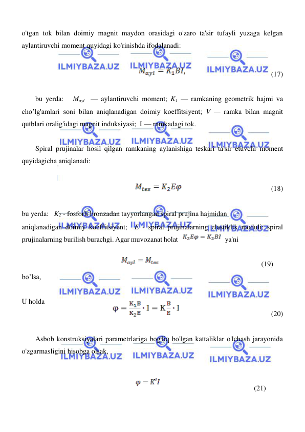  
 
  
o'tgan tok bilan doimiy magnit maydon orasidagi o'zaro ta'sir tufayli yuzaga kelgan 
aylantiruvchi moment quyidagi ko'rinishda ifodalanadi:  
  
                                                (17)  
  
bu yerda:   Mayl  — aylantiruvchi moment; K1 — ramkaning geometrik hajmi va 
cho’lg'amlari soni bilan aniqlanadigan doimiy koeffitsiyent; V — ramka bilan magnit 
qutblari oralig'idagi magnit induksiyasi;  I — ramkadagi tok.  
  
Spiral prujinalar hosil qilgan ramkaning aylanishiga teskari ta'sir etuvchi moment 
quyidagicha aniqlanadi:  
  
  
                                                  (18)  
  
bu yerda:   K2 - fosforli bronzadan tayyorlangan spiral prujina hajmidan  
aniqlanadigan doimiy koeffitsiyent;  E - spiral prujinalarning elastiklik moduli; spiral 
prujinalarning burilish burachgi. Agar muvozanat holat 
ya'ni  
             
(19)   
bo’lsa, 
  
U holda  
                                                
(20)  
  
Asbob konstruksiyalari parametrlariga bog'liq bo'lgan kattaliklar o'lchash jarayonida 
o'zgarmasligini hisobga olsak,  
  
  
                                                                                                 (21)   
