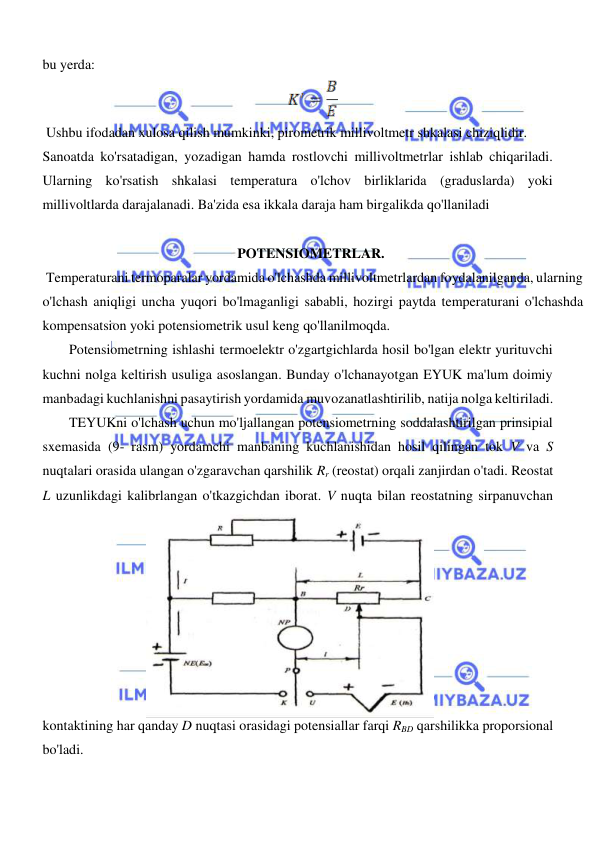  
 
  
bu yerda:       
  
 Ushbu ifodadan xulosa qilish mumkinki, pirometrik millivoltmetr shkalasi chiziqlidir.  
Sanoatda ko'rsatadigan, yozadigan hamda rostlovchi millivoltmetrlar ishlab chiqariladi. 
Ularning ko'rsatish shkalasi temperatura o'lchov birliklarida (graduslarda) yoki 
millivoltlarda darajalanadi. Ba'zida esa ikkala daraja ham birgalikda qo'llaniladi  
 
POTENSIOMETRLAR.  
 Temperaturani termoparalar yordamida o'lchashda millivoltmetrlardan foydalanilganda, ularning 
o'lchash aniqligi uncha yuqori bo'lmaganligi sababli, hozirgi paytda temperaturani o'lchashda 
kompensatsion yoki potensiometrik usul keng qo'llanilmoqda.  
Potensiometrning ishlashi termoelektr o'zgartgichlarda hosil bo'lgan elektr yurituvchi 
kuchni nolga keltirish usuliga asoslangan. Bunday o'lchanayotgan EYUK ma'lum doimiy 
manbadagi kuchlanishni pasaytirish yordamida muvozanatlashtirilib, natija nolga keltiriladi.  
TEYUKni o'lchash uchun mo'ljallangan potensiometrning soddalashtirilgan prinsipial 
sxemasida (9- rasm) yordamchi manbaning kuchlanishidan hosil qilingan tok V va S 
nuqtalari orasida ulangan o'zgaravchan qarshilik Rr (reostat) orqali zanjirdan o'tadi. Reostat 
L uzunlikdagi kalibrlangan o'tkazgichdan iborat. V nuqta bilan reostatning sirpanuvchan 
kontaktining har qanday D nuqtasi orasidagi potensiallar farqi RBD qarshilikka proporsional 
bo'ladi.  
