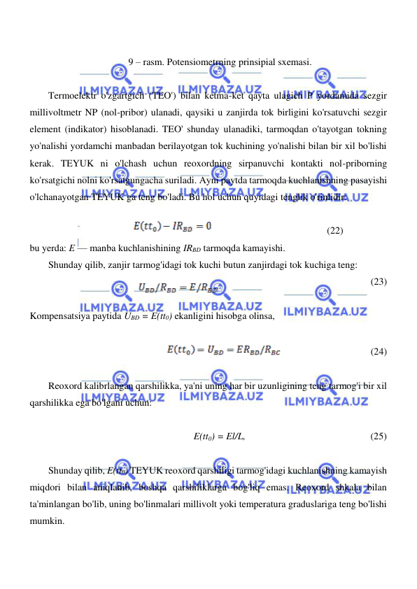  
 
  
  
 9 – rasm. Potensiometrning prinsipial sxemasi.  
  
Termoelektr o'zgartgich (TEO') bilan ketma-ket qayta ulagich P yordamida sezgir 
millivoltmetr NP (nol-pribor) ulanadi, qaysiki u zanjirda tok birligini ko'rsatuvchi sezgir 
element (indikator) hisoblanadi. TEO' shunday ulanadiki, tarmoqdan o'tayotgan tokning 
yo'nalishi yordamchi manbadan berilayotgan tok kuchining yo'nalishi bilan bir xil bo'lishi 
kerak. TEYUK ni o'lchash uchun reoxordning sirpanuvchi kontakti nol-priborning 
ko'rsatgichi nolni ko'rsatgungacha suriladi. Ayni paytda tarmoqda kuchlanishning pasayishi 
o'lchanayotgan TEYUK ga teng bo'ladi. Bu hol uchun quyidagi tenglik o'rinlidir:  
  
                                             (22)   
bu yerda: E — manba kuchlanishining IRBD tarmoqda kamayishi.  
Shunday qilib, zanjir tarmog'idagi tok kuchi butun zanjirdagi tok kuchiga teng:  
                                              
(23)  
  
Kompensatsiya paytida UBD = E(tt0) ekanligini hisobga olinsa,  
  
                                     (24)  
  
Reoxord kalibrlangan qarshilikka, ya'ni uning har bir uzunligining teng tarmog'i bir xil 
qarshilikka ega bo'lgani uchun:  
  
E(tt0) = El/L,                                                   (25)  
  
Shunday qilib, E(tt0) TEYUK reoxord qarshiligi tarmog'idagi kuchlanishning kamayish 
miqdori bilan aniqlanib, boshqa qarshiliklarga bog'liq emas. Reoxord shkala bilan 
ta'minlangan bo'lib, uning bo'linmalari millivolt yoki temperatura graduslariga teng bo'lishi 
mumkin.  
