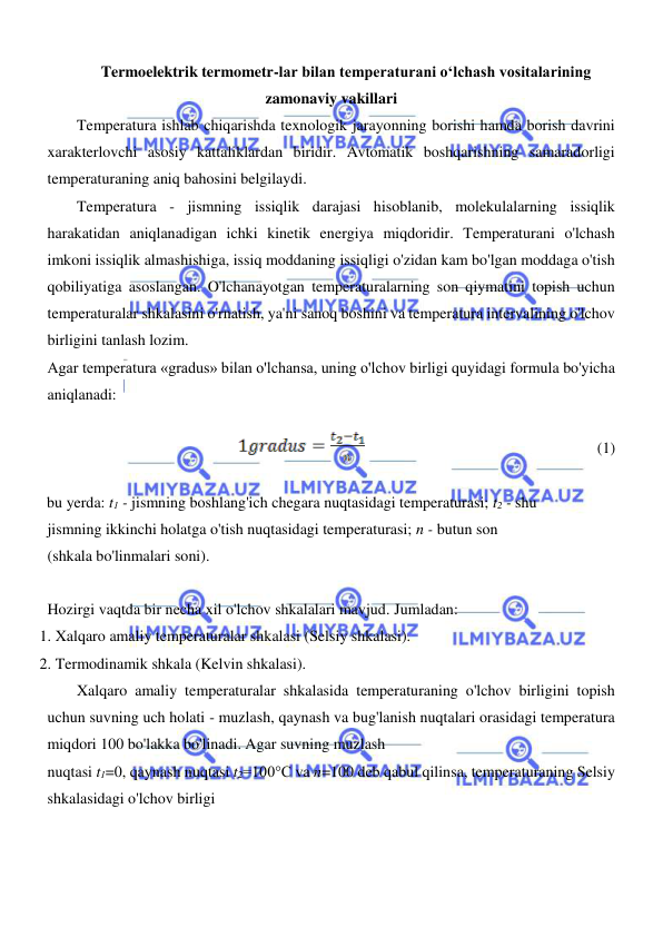  
 
  
Termoelektrik termometr-lar bilan temperaturani o‘lchash vositalarining 
zamonaviy vakillari 
Temperatura ishlab chiqarishda texnologik jarayonning borishi hamda borish davrini 
xarakterlovchi asosiy kattaliklardan biridir. Avtomatik boshqarishning samaradorligi 
temperaturaning aniq bahosini belgilaydi.  
Temperatura - jismning issiqlik darajasi hisoblanib, molekulalarning issiqlik 
harakatidan aniqlanadigan ichki kinetik energiya miqdoridir. Temperaturani o'lchash 
imkoni issiqlik almashishiga, issiq moddaning issiqligi o'zidan kam bo'lgan moddaga o'tish 
qobiliyatiga asoslangan. O'lchanayotgan temperaturalarning son qiymatini topish uchun 
temperaturalar shkalasini o'rnatish, ya'ni sanoq boshini va temperatura intervalining o'lchov 
birligini tanlash lozim.  
Agar temperatura «gradus» bilan o'lchansa, uning o'lchov birligi quyidagi formula bo'yicha 
aniqlanadi:  
  
                                            
(1)  
  
bu yerda: t1 - jismning boshlang'ich chegara nuqtasidagi temperaturasi; t2 - shu 
jismning ikkinchi holatga o'tish nuqtasidagi temperaturasi; n - butun son 
(shkala bo'linmalari soni).  
  
Hozirgi vaqtda bir necha xil o'lchov shkalalari mavjud. Jumladan:  
1. Xalqaro amaliy temperaturalar shkalasi (Selsiy shkalasi).  
2. Termodinamik shkala (Kelvin shkalasi).  
Xalqaro amaliy temperaturalar shkalasida temperaturaning o'lchov birligini topish 
uchun suvning uch holati - muzlash, qaynash va bug'lanish nuqtalari orasidagi temperatura 
miqdori 100 bo'lakka bo'linadi. Agar suvning muzlash  
nuqtasi t1=0, qaynash nuqtasi t2=100°C va n=100 deb qabul qilinsa, temperaturaning Selsiy 
shkalasidagi o'lchov birligi  
  
