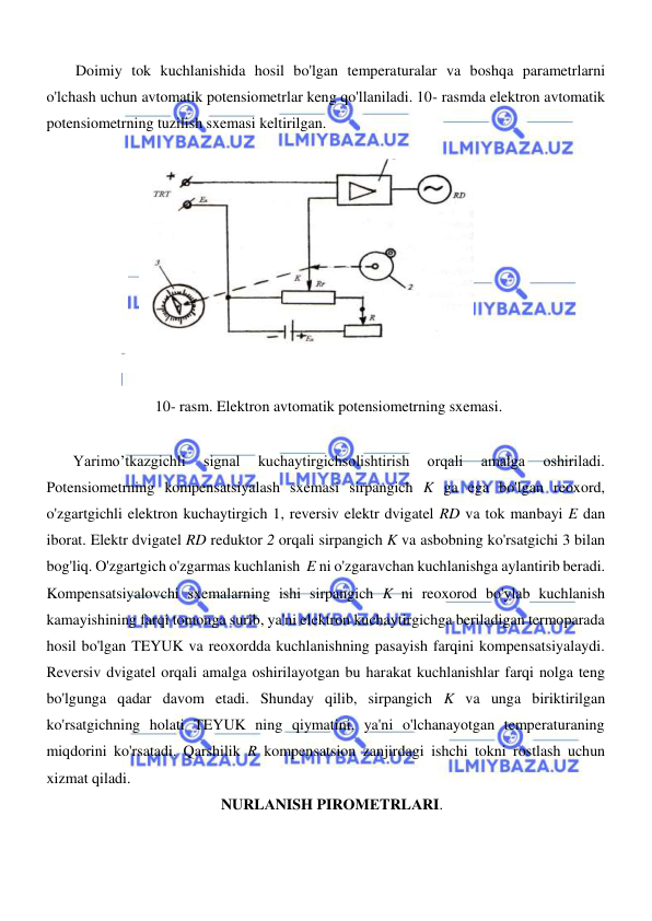  
 
  
Doimiy tok kuchlanishida hosil bo'lgan temperaturalar va boshqa parametrlarni 
o'lchash uchun avtomatik potensiometrlar keng qo'llaniladi. 10- rasmda elektron avtomatik 
potensiometrning tuzilish sxemasi keltirilgan.  
  
  
  
10- rasm. Elektron avtomatik potensiometrning sxemasi.  
  
       Yarimo’tkazgichli 
signal 
kuchaytirgichsolishtirish 
orqali 
amalga 
oshiriladi. 
Potensiometrning kompensatsiyalash sxemasi sirpangich K ga ega bo'lgan reoxord, 
o'zgartgichli elektron kuchaytirgich 1, reversiv elektr dvigatel RD va tok manbayi E dan 
iborat. Elektr dvigatel RD reduktor 2 orqali sirpangich K va asbobning ko'rsatgichi 3 bilan 
bog'liq. O'zgartgich o'zgarmas kuchlanish  E ni o'zgaravchan kuchlanishga aylantirib beradi. 
Kompensatsiyalovchi sxemalarning ishi sirpangich K ni reoxorod bo'ylab kuchlanish 
kamayishining farqi tomonga surib, ya'ni elektron kuchaytirgichga beriladigan termoparada 
hosil bo'lgan TEYUK va reoxordda kuchlanishning pasayish farqini kompensatsiyalaydi. 
Reversiv dvigatel orqali amalga oshirilayotgan bu harakat kuchlanishlar farqi nolga teng 
bo'lgunga qadar davom etadi. Shunday qilib, sirpangich K va unga biriktirilgan 
ko'rsatgichning holati TEYUK ning qiymatini, ya'ni o'lchanayotgan temperaturaning 
miqdorini ko'rsatadi. Qarshilik R kompensatsion zanjirdagi ishchi tokni rostlash uchun 
xizmat qiladi.  
 NURLАNISH PIRОMЕTRLАRI.  
