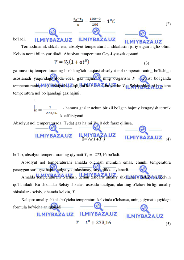  
 
  
                                               (2)  
  
bo'ladi.  
Termodinamik shkala esa, absolyut temperaturalar shkalasini joriy etgan ingliz olimi 
Kelvin nomi bilan yuritiladi. Absolyut temperatura Gey-Lyussak qonuni  
                                               (3)   
ga muvofiq temperaturaning boshlang'ich nuqtasi absolyut nol temperaturaning bo'lishiga 
asoslanadi yuqoridagi ifoda ideal gaz hajmi V ning o'zgarishi P = const bo'lganda 
temperaturaning o'zgarishiga bog'liqligini ko'rsatadi, bu yerda: Vo - Selsiy shkalasi bo'yicha 
temperatura nol bo'lgandagi gaz hajmi;   
 
 - hamma gazlar uchun bir xil bo'lgan hajmiy kengayish termik  
koeffitsiyenti.  
Absolyut nol temperaturada (To da) gaz hajmi V= 0 deb faraz qilinsa,  
  
0=V0(1+To)                                                        (4)  
  
bo'lib, absolyut temperaturaning qiymati To = -273,16 bo'ladi.  
Absolyut nol temperaturani amalda o'lchash mumkin emas, chunki temperatura 
pasaygan sari, gaz hajmi nolga yaqinlashmay, suyuqlikka aylanadi.  
Amalda temperaturani o'lchash uchun xalqaro amaliy shkalalar - Selsiy va Kelvin 
qo'llaniladi. Bu shkalalar Selsiy shkalasi asosida tuzilgan, ularning o'lchov birligi amaliy 
shkalalar - selsiy, t hamda kelvin, T.  
Xalqaro amaliy shkala bo'yicha temperatura kelvinda o'lchansa, uning qiymati quyidagi 
formula bo'yicha aniqlanadi:  
  
                                                   (5)  
  
