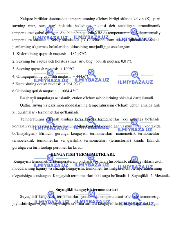  
 
  
Xalqaro birliklar sistemasida temperaturaning o'lchov birligi sifatida kelvin (K), ya'ni 
suvning muz, suv, bug' holatida bo'ladigan nuqtasi deb ataladigan termodinamik 
temperaturasi qabul qilingan. Shu bilan bir qatorda XBS da temperaturaning Xalqaro amaliy 
temperatura shkalasi - Selsiy shkalasida (°C) o'lchashni ham tavsiya qilinadi. Bu shkala 
jismlarning o'zgarmas holatlaridan oltitasining mavjudligiga asoslangan:  
1. Kislorodning qaynash nuqtasi:  - 182,97°C. 
2. Suvning bir vaqtda uch holatda (muz, suv, bug') bo'lish nuqtasi: 0,01°C.  
3. Suvning qaynash nuqtasi:  + 100°C. 
4. Oltingugurtning qaynash nuqtasi:  + 444,6°C.  
5.Kumushning qotish nuqtasi:  + 961,93"C.  
6.Oltinning qotish nuqtasi:  + 1064,43eC.  
Bu shartli nuqtalarga asoslanib, etalon o'lchov asboblarining shkalasi darajalanadi.  
Qattiq, suyuq va gazsimon moddalarning temperaturasini o'lchash uchun amalda turli 
xil qurilmalar - termometrlar qo'llaniladi.  
Temperaturani o'lchash usuliga ko'ra barcha termometrlar ikki guruhga bo'linadi: 
kontaktli va kontaktsiz (Bevosita muhit bilan kontaktda bo'ladigan va muhit bilan kontaktda 
bo'lmaydigan.) Birinchi guruhga kengayish termometrlari, manometrik termometrlar, 
termoelektrik termometrlar va qarshilik termometrlari (termistorlar) kiradi. Ikkinchi 
guruhga esa turli turdagi perometrlar kiradi.  
 KENGAYISH TERMOMETRLARI.  
 Kengayish termometrlari temperaturani o'lchash vositalari hisoblanib, ularning ishlash usuli 
moddalarning hajmiy va chiziqli kengayishi, termometr tushirilgan muhit temperaturasining 
o'zgarishiga asoslangan. Kengayish termometrlari ikki turga bo'linadi: 1. Suyuqlikli. 2. Mexanik.  
  
Suyuqlikli kengayish termometrlari  
Suyuqlikli kengayish termometrlari yordamida temperaturani o'lchash termometrga 
joylashtirilgan suyuqlikning issiqlik ta'sirida turlicha kengayish koeffitsiyentiga asoslangan.  
