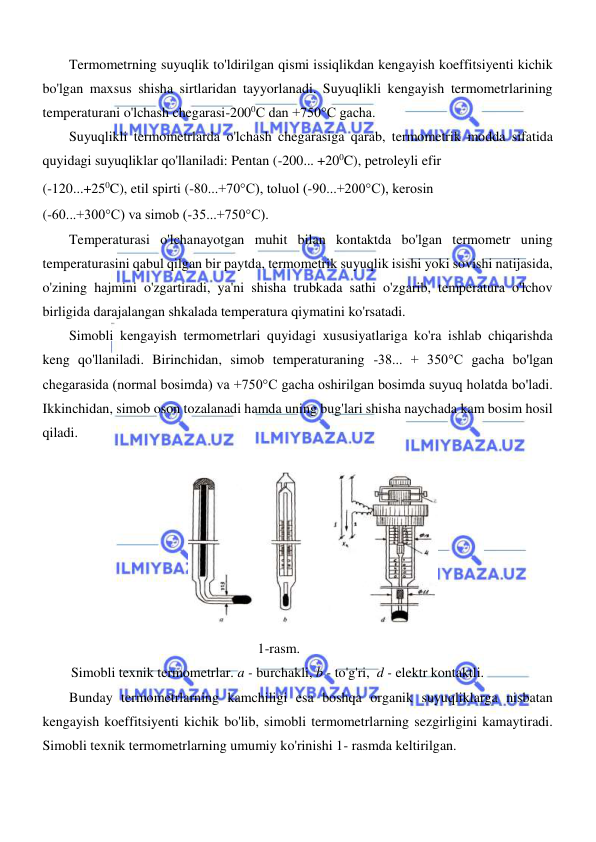  
 
  
Termometrning suyuqlik to'ldirilgan qismi issiqlikdan kengayish koeffitsiyenti kichik 
bo'lgan maxsus shisha sirtlaridan tayyorlanadi. Suyuqlikli kengayish termometrlarining 
temperaturani o'lchash chegarasi-2000C dan +750°C gacha.  
Suyuqlikli termometrlarda o'lchash chegarasiga qarab, termometrik modda sifatida 
quyidagi suyuqliklar qo'llaniladi: Pentan (-200... +200C), petroleyli efir   
(-120...+250C), etil spirti (-80...+70°C), toluol (-90...+200°C), kerosin   
(-60...+300°C) va simob (-35...+750°C).  
Temperaturasi o'lchanayotgan muhit bilan kontaktda bo'lgan termometr uning 
temperaturasini qabul qilgan bir paytda, termometrik suyuqlik isishi yoki sovishi natijasida, 
o'zining hajmini o'zgartiradi, ya'ni shisha trubkada sathi o'zgarib, temperatura o'lchov 
birligida darajalangan shkalada temperatura qiymatini ko'rsatadi.  
Simobli kengayish termometrlari quyidagi xususiyatlariga ko'ra ishlab chiqarishda 
keng qo'llaniladi. Birinchidan, simob temperaturaning -38... + 350°C gacha bo'lgan 
chegarasida (normal bosimda) va +750°C gacha oshirilgan bosimda suyuq holatda bo'ladi. 
Ikkinchidan, simob oson tozalanadi hamda uning bug'lari shisha naychada kam bosim hosil 
qiladi.  
  
  
                                       1-rasm. 
Simobli texnik termometrlar. a - burchakli, b - to'g'ri,  d - elektr kontaktli.  
Bunday termometrlarning kamchiligi esa boshqa organik suyuqliklarga nisbatan 
kengayish koeffitsiyenti kichik bo'lib, simobli termometrlarning sezgirligini kamaytiradi. 
Simobli texnik termometrlarning umumiy ko'rinishi 1- rasmda keltirilgan.  
