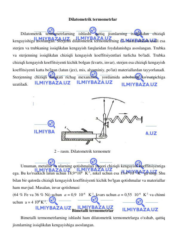  
 
  
Dilatometrik termometrlar  
  
Dilatometrik termometrlarning ishlashi qattiq jismlarning issiqlikdan chiziqli 
kengayishiga asoslangan. Sterjenli dilatometrik termometrning (2- rasm) ishlash usuli esa 
sterjen va trubkaning issiqlikdan kengayish farqlaridan foydalanishga asoslangan. Trubka  
va sterjenning issiqlikdan chiziqli kengayish koeffitsiyentlari turlicha bo'ladi. Trubka 
chiziqli kengayish koeffitsiyenti kichik bolgan (kvarts, invar), sterjen esa chiziqli kengayish 
koeffitsiyenti katta bo'lgan (latun (jez), mis, alyuminiy, po'lat) materiallardan tayyorlanadi. 
Sterjenning chiziqli harakati richag mexanizmi  yordamida asbobning ko'rsatgichiga 
uzatiladi.  
  
  
2 – rasm. Dilatometrik termometr  
  
Umuman, metallar va ularning qotishmalari yuqori chiziqli kengayish koeffitsiyentiga 
ega. Bu ko'rsatkich latun uchun 18,9*106  K-1, nikel uchun esa 13,4*10-6 K-1 ga teng. Shu 
bilan bir qatorda chiziqli kengayish koeffitsiyenti kichik bo'lgan qotishmalar va materiallar 
ham mavjud. Masalan, invar qotishmasi  
(64 % Fe va 36 % Ni) uchun  a = 0,9  10-6   K-1, kvars uchun a = 0,55  10-6  K-1 va chinni 
uchun  a = 4 106 K-1.  
Bimetalli termometrlar  
Bimetalli termometrlarning ishlashi ham dilatometrik termometrlarga o'xshab, qattiq 
jismlarning issiqlikdan kengayishiga asoslangan.  
