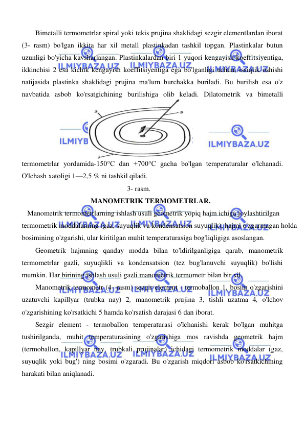  
 
  
Bimetalli termometrlar spiral yoki tekis prujina shaklidagi sezgir elementlardan iborat 
(3- rasm) bo'lgan ikkita har xil metall plastinkadan tashkil topgan. Plastinkalar butun 
uzunligi bo'yicha kavsharlangan. Plastinkalardan biri 1 yuqori kengayish koeffitsiyentiga, 
ikkinchisi 2 esa kichik kengayish koeffitsiyentiga ega bo'lganligi uchun, issiqlik oshishi 
natijasida plastinka shaklidagi prujina ma'lum burchakka buriladi. Bu burilish esa o'z 
navbatida asbob ko'rsatgichining burilishiga olib keladi. Dilatometrik va bimetalli 
termometrlar yordamida-150°C dan +700°C gacha bo'lgan temperaturalar o'lchanadi. 
O'lchash xatoligi 1—2,5 % ni tashkil qiladi.  
3- rasm. 
MANOMETRIK TERMOMETRLAR.  
   Manometrik termometrlarning ishlash usuli geometrik yopiq hajm ichiga joylashtirilgan 
termometrik moddalarning (gaz, suyuqlik va kondensatsion suyuqlik), hajmi o'zgarmagan holda 
bosimining o'zgarishi, ular kiritilgan muhit temperaturasiga bog'liqligiga asoslangan.  
Geometrik hajmning qanday modda bilan to'ldirilganligiga qarab, manometrik 
termometrlar gazli, suyuqlikli va kondensatsion (tez bug'lanuvchi suyuqlik) bo'lishi 
mumkin. Har birining ishlash usuli gazli manometrik termometr bilan bir xil.  
Manometrik termometr (4- rasm) sezgir element - termoballon 1, bosim o'zgarishini 
uzatuvchi kapillyar (trubka nay) 2, manometrik prujina 3, tishli uzatma 4, o'lchov 
o'zgarishining ko'rsatkichi 5 hamda ko'rsatish darajasi 6 dan iborat.  
Sezgir element - termoballon temperaturasi o'lchanishi kerak bo'lgan muhitga 
tushirilganda, muhit temperaturasining o'zgarishiga mos ravishda geometrik hajm 
(termoballon, kapillyar nay, trubkali prujinalar) ichidagi termometrik moddalar (gaz, 
suyuqlik yoki bug') ning bosimi o'zgaradi. Bu o'zgarish miqdori asbob ko'rsatkichining 
harakati bilan aniqlanadi.  
