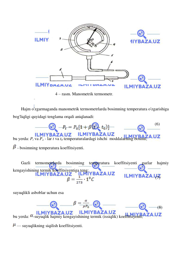  
 
  
  
  
4 – rasm. Manometrik termometr.  
  
Hajm o'zgarmaganda manometrik termometrlarda bosimning temperatura o'zgarishiga 
bog'liqligi quyidagi tenglama orqali aniqlanadi:  
 (6) 
bu yerda: Pt va Po - lar t va t0 temperaturalardagi ishchi  moddalarning bosimi;  
 - bosimning temperatura koeffitsiyenti.   
  
Gazli 
termometrlarda 
bosimning 
temperatura 
koeffitsiyenti 
gazlar 
hajmiy 
kengayishining termik koeffitsiyentiga teng:  
(7)  
  
suyuqlikli asboblar uchun esa  
  
                                                              
(8)  
bu yerda: -suyuqlik hajmiy kengayishining termik (issiqlik) koeffitsiyenti;              
 — suyuqlikning siqilish koeffitsiyenti.  
  
