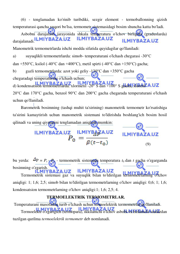  
 
  
(6) - tenglamadan ko'rinib turibdiki, sezgir element - termoballonning qizish 
temperaturasi qancha yuqori bo'lsa, termometr sistemasidagi bosim shuncha katta bo'ladi.  
Asbobni darajalash jarayonida shkala temperatura o'lchov birligida (graduslarda) 
darajalanadi.  
Manometrik termometrlarda ishchi modda sifatida quyidagilar qo'llaniladi:  
a) 
suyuqlikli termometrlarda: simob- temperaturani o'lchash chegarasi -30°C  
dan +550°C, ksilol (-40°C dan +400°C), metil spirti (-40°C dan +150°C) gacha;  
b) 
gazli termometrlarda: azot yoki geliy -130°C dan +350°C gacha  
chegaradagi temperaturani o'lchash uchun;  
d) kondensatsion termometrlarda: xlormetil -20° S dan +100° S gacha, xloretil  
20°C dan 170°C gacha, benzol 90°C dan 200°C gacha chegarada temperaturani o'lchash 
uchun qo'llaniladi.  
Barometrik bosimning (tashqi muhit ta'sirining) manometrik termometr ko'rsatishiga 
ta'sirini kamaytirish uchun manometrik sistemani to'ldirishda boshlang'ich bosim hosil 
qilinadi va uning qiymatini tenglamadan aniqlash mumkin:  
        
             
(9)  
  
bu yerda:   P = Pt - Po - termometrik sistemada temperatura t0 dan t gacha o'zgarganda 
bosimning o'zgarish.  
Termometrik sistemasi gaz va suyuqlik bilan to'ldirilgan termometrlarning o'lchov 
aniqligi: 1; 1,6; 2,5; simob bilan to'ldirilgan termometrlarning o'lchov aniqligi: 0,6; 1; 1,6; 
kondensatsion termometrlarning o'lchov aniqligi:1; 1,6; 2,5; 4.  
                                TERMOELEKTRIK TERMOMETRLAR.  
 Temperaturani masofadan turib o'lchash uchun termoelektrik termometrlar qo'llaniladi.  
Termoelektr o'zgartgich (termopara), ikkilamchi o'lchov asbobi va birlamchi simlardan 
tuzilgan qurilma termoelektrik termometr deb nomlanadi.  
