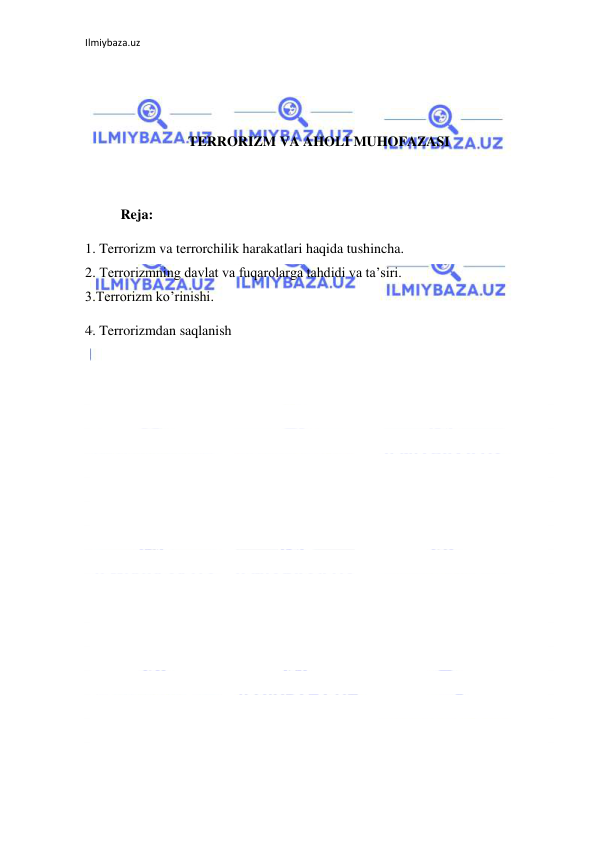 Ilmiybaza.uz 
 
 
 
 
TERRORIZM VA AHOLI MUHOFAZASI 
 
 
 
Reja:  
1. Terrorizm va terrorchilik harakatlari haqida tushincha. 
2. Terrorizmning davlat va fuqarolarga tahdidi va ta’siri. 
3.Terrorizm ko’rinishi. 
4. Terrorizmdan saqlanish 
 
 
 
 
 
 
 
 
 
 
 
 
 
 
 
 
 
