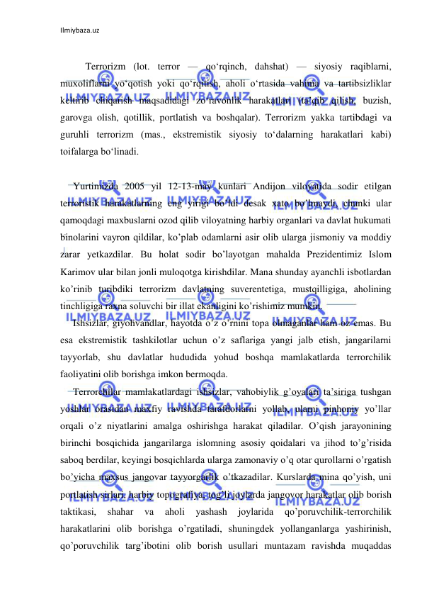 Ilmiybaza.uz 
 
 
Terrorizm (lot. terror — qoʻrqinch, dahshat) — siyosiy raqiblarni, 
muxoliflarni yoʻqotish yoki qoʻrqitish, aholi oʻrtasida vahima va tartibsizliklar 
keltirib chiqarish maqsadidagi zoʻravonlik harakatlari (taʼqib qilish, buzish, 
garovga olish, qotillik, portlatish va boshqalar). Terrorizm yakka tartibdagi va 
guruhli terrorizm (mas., ekstremistik siyosiy toʻdalarning harakatlari kabi) 
toifalarga boʻlinadi.  
 
Yurtimizda 2005 yil 12-13-may kunlari Andijon viloyatida sodir etilgan 
terroristik harakatlarning eng yirigi bo’ldi desak xato bo’lmaydi, chunki ular 
qamoqdagi maxbuslarni ozod qilib viloyatning harbiy organlari va davlat hukumati 
binolarini vayron qildilar, ko’plab odamlarni asir olib ularga jismoniy va moddiy 
zarar yetkazdilar. Bu holat sodir bo’layotgan mahalda Prezidentimiz Islom 
Karimov ular bilan jonli muloqotga kirishdilar. Mana shunday ayanchli isbotlardan 
ko’rinib turibdiki terrorizm davlatning suverentetiga, mustqilligiga, aholining 
tinchligiga raxna soluvchi bir illat ekanligini ko’rishimiz mumkin.  
Ishsizlar, giyohvandlar, hayotda o’z o’rnini topa olmaganlar ham oz emas. Bu 
esa ekstremistik tashkilotlar uchun o’z saflariga yangi jalb etish, jangarilarni 
tayyorlab, shu davlatlar hududida yohud boshqa mamlakatlarda terrorchilik 
faoliyatini olib borishga imkon bermoqda.  
Terrorchilar mamlakatlardagi ishsizlar, vahobiylik g’oyalari ta’siriga tushgan 
yoshlar orasidan maxfiy ravishda tarafdorlarni yollab, ularni pinhoniy yo’llar 
orqali o’z niyatlarini amalga oshirishga harakat qiladilar. O’qish jarayonining 
birinchi bosqichida jangarilarga islomning asosiy qoidalari va jihod to’g’risida 
saboq berdilar, keyingi bosqichlarda ularga zamonaviy o’q otar qurollarni o’rgatish 
bo’yicha maxsus jangovar tayyorgarlik o’tkazadilar. Kurslarda mina qo’yish, uni 
portlatish sirlari, harbiy topografiya, tog’li joylarda jangovor harakatlar olib borish 
taktikasi, 
shahar 
va 
aholi 
yashash 
joylarida 
qo’poruvchilik-terrorchilik 
harakatlarini olib borishga o’rgatiladi, shuningdek yollanganlarga yashirinish, 
qo’poruvchilik targ’ibotini olib borish usullari muntazam ravishda muqaddas 
