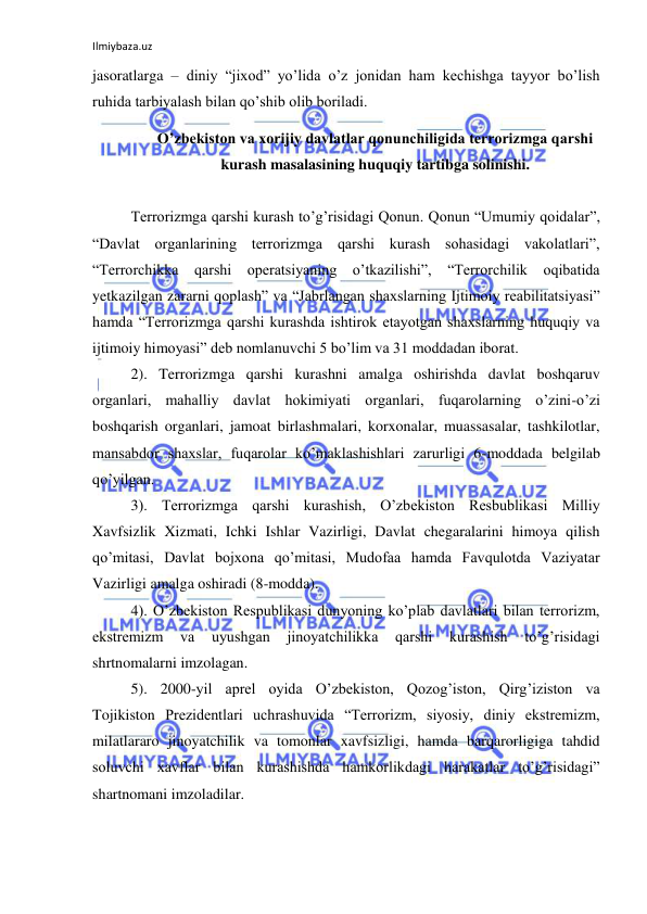 Ilmiybaza.uz 
 
jasoratlarga – diniy “jixod” yo’lida o’z jonidan ham kechishga tayyor bo’lish 
ruhida tarbiyalash bilan qo’shib olib boriladi.  
O’zbekiston va xorijiy davlatlar qonunchiligida terrorizmga qarshi 
kurash masalasining huquqiy tartibga solinishi. 
 
Terrorizmga qarshi kurash to’g’risidagi Qonun. Qonun “Umumiy qoidalar”, 
“Davlat organlarining terrorizmga qarshi kurash sohasidagi vakolatlari”, 
“Terrorchikka qarshi operatsiyaning o’tkazilishi”, “Terrorchilik oqibatida 
yetkazilgan zararni qoplash” va “Jabrlangan shaxslarning Ijtimoiy reabilitatsiyasi” 
hamda “Terrorizmga qarshi kurashda ishtirok etayotgan shaxslarning huquqiy va 
ijtimoiy himoyasi” deb nomlanuvchi 5 bo’lim va 31 moddadan iborat. 
2). Terrorizmga qarshi kurashni amalga oshirishda davlat boshqaruv 
organlari, mahalliy davlat hokimiyati organlari, fuqarolarning o’zini-o’zi 
boshqarish organlari, jamoat birlashmalari, korxonalar, muassasalar, tashkilotlar, 
mansabdor shaxslar, fuqarolar ko’maklashishlari zarurligi 6-moddada belgilab 
qo’yilgan. 
3). Terrorizmga qarshi kurashish, O’zbekiston Resbublikasi Milliy 
Xavfsizlik Xizmati, Ichki Ishlar Vazirligi, Davlat chegaralarini himoya qilish 
qo’mitasi, Davlat bojxona qo’mitasi, Mudofaa hamda Favqulotda Vaziyatar 
Vazirligi amalga oshiradi (8-modda).  
4). O’zbekiston Respublikasi dunyoning ko’plab davlatlari bilan terrorizm, 
ekstremizm 
va 
uyushgan 
jinoyatchilikka 
qarshi 
kurashish 
to’g’risidagi 
shrtnomalarni imzolagan.  
5). 2000-yil aprel oyida O’zbekiston, Qozog’iston, Qirg’iziston va 
Tojikiston Prezidentlari uchrashuvida “Terrorizm, siyosiy, diniy ekstremizm, 
milatlararo jinoyatchilik va tomonlar xavfsizligi, hamda barqarorligiga tahdid 
soluvchi xavflar bilan kurashishda hamkorlikdagi harakatlar to’g’risidagi” 
shartnomani imzoladilar. 
