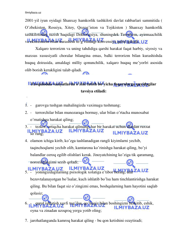 Ilmiybaza.uz 
 
2001-yil iyun oyidagi Shanxay hamkorlik tashkiloti davlat rahbarlari sammitida ( 
O’zbekiston, Rossiya, Xitoy, Qozog’iston va Tojikiston ) Shanxay hamkorlik 
tashkilotining tuzish haqidagi Dekloratsiya, shuningdek Terrorizm, ayirmaachilik 
va ekstremizm bilan kurashish to’g’risidagi konvensiya qabul qilindi.  
Xalqaro terrorizm va uning tahdidiga qarshi harakat faqat harbiy, siyosiy va 
maxsus xususiyatli choralar bilangina emas, balki terrorizm bilan kurashishda 
huquq doirasida, amaldagi milliy qonunchilik, xalqaro huquq me’yorlri asosida 
olib borish kerakligini talab qiladi.  
 
Favqulodda vaziyatlarda o’zini tutish bo’yicha fuqorolarga quyidagilar 
tavsiya etiladi: 
 
1. - garovga tushgan mahalingizda vaximaga tushmang; 
2. - terrorchilar bilan munozaraga bormay, ular bilan o’rtacha munosabat 
o’rnatishga harakat qiling; 
3. - tezkor, ortiqcha harakat qilmang, har bir harakat uchun ulardan ruxsat 
so’rang; 
4. olamon ichiga kirib, ko’zga tashlanadigan rangli kiyimlarni yechib, 
taqinchoqlarni yechib olib, kamtarona ko’rinishga harakat qiling, bo’yi 
balandlar ozroq egilib olishlari kerak. Jinoyatchining ko’ziga tik qaramang, 
noroziligingizni sezib qoladi; 
5. - yoningizdagilarning psixologik xolatiga e’tibor bering, ular 
bezovtalanayotgan bo’lsalar, kuch ishlatib bo’lsa ham tinchlantirishga harakat 
qiling. Bu bilan faqat siz o’zingizni emas, boshqalarning ham hayotini saqlab 
qolasiz; 
6. - qurol ishlatish xavfi tug’ilsa, qo’lingiz bilan boshingizni berkitib, eshik, 
oyna va zinadan uzoqroq yerga yotib oling; 
7. jarohatlanganda kamroq harakat qiling - bu qon ketishini ozaytiradi; 
