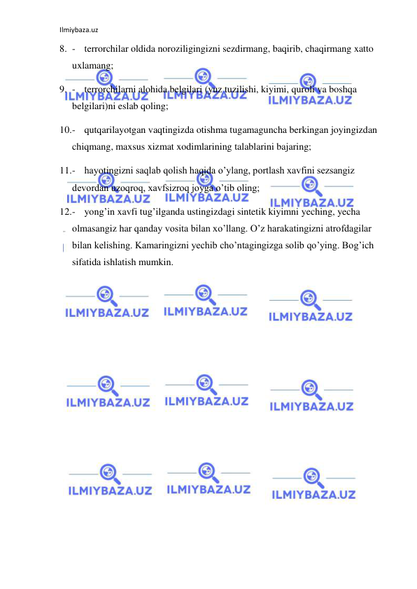 Ilmiybaza.uz 
 
8. - terrorchilar oldida noroziligingizni sezdirmang, baqirib, chaqirmang xatto 
uxlamang; 
9. - terrorchilarni alohida belgilari (yuz tuzilishi, kiyimi, quroli va boshqa 
belgilari)ni eslab qoling; 
10. - qutqarilayotgan vaqtingizda otishma tugamaguncha berkingan joyingizdan 
chiqmang, maxsus xizmat xodimlarining talablarini bajaring; 
11. - hayotingizni saqlab qolish haqida o’ylang, portlash xavfini sezsangiz 
devordan uzoqroq, xavfsizroq joyga o’tib oling; 
12. - yong’in xavfi tug’ilganda ustingizdagi sintetik kiyimni yeching, yecha 
olmasangiz har qanday vosita bilan xo’llang. O’z harakatingizni atrofdagilar 
bilan kelishing. Kamaringizni yechib cho’ntagingizga solib qo’ying. Bog’ich 
sifatida ishlatish mumkin. 
 
