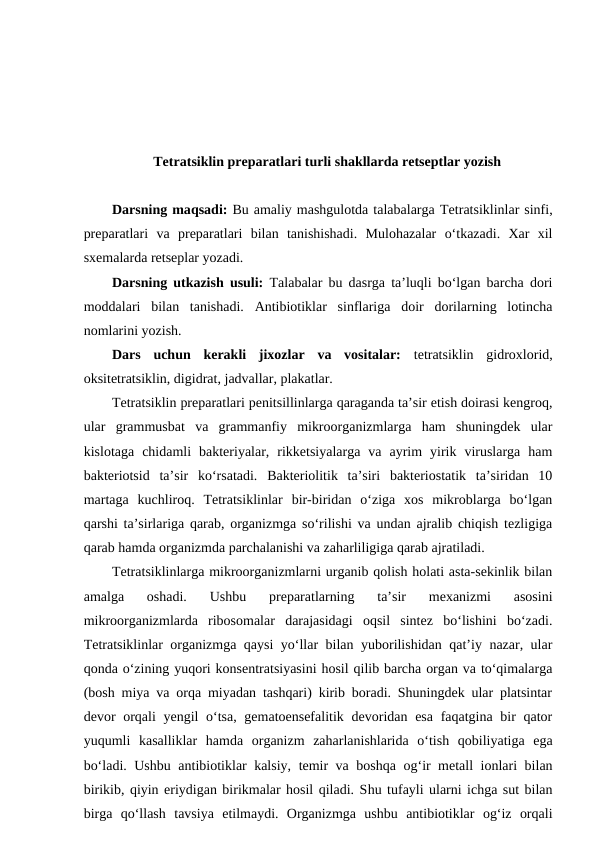 Tetratsiklin preparatlari turli shakllarda retseptlar yozish 
Darsning maqsadi: Bu amaliy mashgulotda talabalarga Tetratsiklinlar sinfi,
preparatlari va  preparatlari  bilan  tanishishadi.  Mulohazalar  o‘tkazadi.  Xar  xil
sxemalarda retseplar yozadi. 
Darsning utkazish usuli: Talabalar bu dasrga ta’luqli bo‘lgan barcha dori
moddalari  bilan  tanishadi.  Antibiotiklar  sinflariga  doir  dorilarning  lotincha
nomlarini yozish.
Dars  uchun  kerakli  jixozlar  va  vositalar:  tetratsiklin  gidroxlorid,
oksitetratsiklin, digidrat, jadvallar, plakatlar.
Tetratsiklin preparatlari penitsillinlarga qaraganda ta’sir etish doirasi kengroq,
ular  grammusbat  va  grammanfiy  mikroorganizmlarga  ham  shuningdek  ular
kislotaga  chidamli  bakteriyalar,  rikketsiyalarga  va  ayrim  yirik  viruslarga  ham
bakteriotsid  ta’sir  ko‘rsatadi.  Bakteriolitik  ta’siri  bakteriostatik  ta’siridan  10
martaga  kuchliroq.  Tetratsiklinlar  bir-biridan  o‘ziga  xos  mikroblarga  bo‘lgan
qarshi ta’sirlariga qarab, organizmga so‘rilishi va undan ajralib chiqish tezligiga
qarab hamda organizmda parchalanishi va zaharliligiga qarab ajratiladi. 
Tetratsiklinlarga mikroorganizmlarni urganib qolish holati asta-sekinlik bilan
amalga  oshadi.  Ushbu  preparatlarning  ta’sir  mexanizmi  asosini
mikroorganizmlarda  ribosomalar  darajasidagi  oqsil  sintez  bo‘lishini  bo‘zadi.
Tetratsiklinlar organizmga qaysi yo‘llar bilan yuborilishidan qat’iy nazar, ular
qonda o‘zining yuqori konsentratsiyasini hosil qilib barcha organ va to‘qimalarga
(bosh miya va orqa miyadan tashqari) kirib boradi. Shuningdek ular platsintar
devor orqali yengil  o‘tsa, gematoensefalitik devoridan esa faqatgina bir qator
yuqumli  kasalliklar  hamda  organizm  zaharlanishlarida  o‘tish  qobiliyatiga  ega
bo‘ladi. Ushbu antibiotiklar kalsiy, temir va boshqa og‘ir metall ionlari bilan
birikib, qiyin eriydigan birikmalar hosil qiladi. Shu tufayli ularni ichga sut bilan
birga  qo‘llash  tavsiya  etilmaydi.  Organizmga  ushbu  antibiotiklar  og‘iz  orqali
