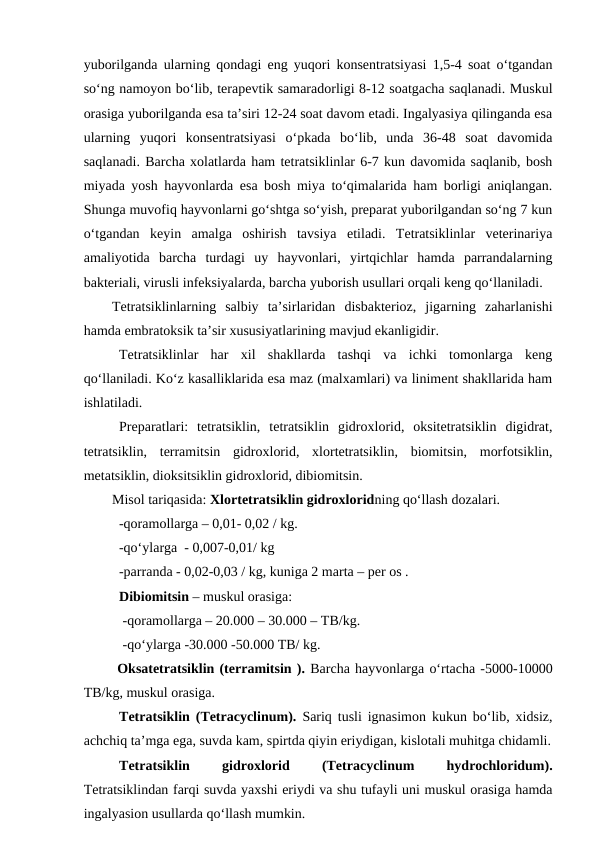 yuborilganda ularning qondagi eng yuqori konsentratsiyasi 1,5-4 soat o‘tgandan
so‘ng namoyon bo‘lib, terapevtik samaradorligi 8-12 soatgacha saqlanadi. Muskul
orasiga yuborilganda esa ta’siri 12-24 soat davom etadi. Ingalyasiya qilinganda esa
ularning  yuqori  konsentratsiyasi  o‘pkada  bo‘lib,  unda  36-48  soat  davomida
saqlanadi. Barcha xolatlarda ham tetratsiklinlar 6-7 kun davomida saqlanib, bosh
miyada yosh hayvonlarda esa bosh miya to‘qimalarida ham borligi aniqlangan.
Shunga muvofiq hayvonlarni go‘shtga so‘yish, preparat yuborilgandan so‘ng 7 kun
o‘tgandan  keyin  amalga  oshirish  tavsiya  etiladi.  Tetratsiklinlar  veterinariya
amaliyotida  barcha  turdagi  uy  hayvonlari,  yirtqichlar  hamda  parrandalarning
bakteriali, virusli infeksiyalarda, barcha yuborish usullari orqali keng qo‘llaniladi. 
Tetratsiklinlarning  salbiy  ta’sirlaridan  disbakterioz,  jigarning  zaharlanishi
hamda embratoksik ta’sir xususiyatlarining mavjud ekanligidir.
Tetratsiklinlar  har  xil  shakllarda  tashqi  va  ichki  tomonlarga  keng
qo‘llaniladi. Ko‘z kasalliklarida esa maz (malxamlari) va liniment shakllarida ham
ishlatiladi.
Preparatlari:  tetratsiklin,  tetratsiklin  gidroxlorid,  oksitetratsiklin  digidrat,
tetratsiklin,  terramitsin  gidroxlorid,  xlortetratsiklin,  biomitsin,  morfotsiklin,
metatsiklin, dioksitsiklin gidroxlorid, dibiomitsin. 
Misol tariqasida: Xlortetratsiklin gidroxloridning qo‘llash dozalari. 
  -qoramollarga – 0,01- 0,02 / kg.
  -qo‘ylarga  - 0,007-0,01/ kg
  -parranda - 0,02-0,03 / kg, kuniga 2 marta – per os .
Dibiomitsin – muskul orasiga: 
 -qoramollarga – 20.000 – 30.000 – TB/kg.
 -qo‘ylarga -30.000 -50.000 TB/ kg.
 Oksatetratsiklin (terramitsin ). Barcha hayvonlarga o‘rtacha -5000-10000
TB/kg, muskul orasiga.
Tetratsiklin (Tetracyclinum).  Sariq tusli ignasimon kukun bo‘lib, xidsiz,
achchiq ta’mga ega, suvda kam, spirtda qiyin eriydigan, kislotali muhitga chidamli.
Tetratsiklin
 
gidroxlorid
 
(Tetracyclinum
 
hydrochloridum).
Tetratsiklindan farqi suvda yaxshi eriydi va shu tufayli uni muskul orasiga hamda
ingalyasion usullarda qo‘llash mumkin. 
