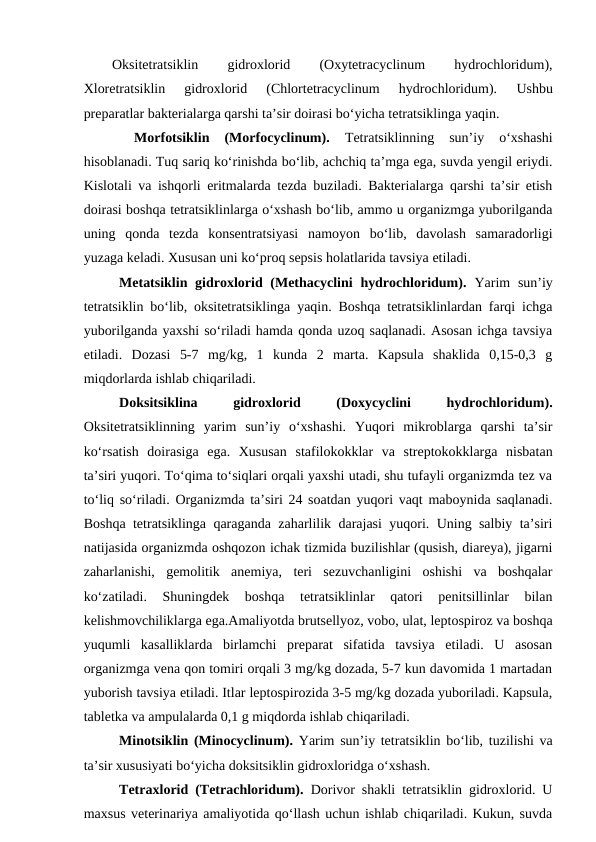 Oksitetratsiklin
 
gidroxlorid
 
(Oxytetracyclinum
 
hydrochloridum),
Xloretratsiklin  gidroxlorid  (Chlortetracyclinum  hydrochloridum). 
Ushbu
preparatlar bakterialarga qarshi ta’sir doirasi bo‘yicha tetratsiklinga yaqin.
 
Morfotsiklin  (Morfocyclinum).
 Tetratsiklinning  sun’iy  o‘xshashi
hisoblanadi. Tuq sariq ko‘rinishda bo‘lib, achchiq ta’mga ega, suvda yengil eriydi.
Kislotali va ishqorli eritmalarda tezda buziladi. Bakterialarga qarshi ta’sir etish
doirasi boshqa tetratsiklinlarga o‘xshash bo‘lib, ammo u organizmga yuborilganda
uning  qonda  tezda  konsentratsiyasi  namoyon  bo‘lib,  davolash  samaradorligi
yuzaga keladi. Xususan uni ko‘proq sepsis holatlarida tavsiya etiladi. 
Metatsiklin gidroxlorid (Methacyclini  hydrochloridum). Yarim  sun’iy
tetratsiklin bo‘lib, oksitetratsiklinga yaqin. Boshqa tetratsiklinlardan farqi ichga
yuborilganda yaxshi so‘riladi hamda qonda uzoq saqlanadi. Asosan ichga tavsiya
etiladi.  Dozasi  5-7  mg/kg,  1  kunda  2  marta.  Kapsula  shaklida  0,15-0,3  g
miqdorlarda ishlab chiqariladi. 
Doksitsiklina
 
gidroxlorid
 
(Doxycyclini
 
hydrochloridum).
Oksitetratsiklinning  yarim  sun’iy  o‘xshashi.  Yuqori  mikroblarga  qarshi  ta’sir
ko‘rsatish  doirasiga  ega.  Xususan  stafilokokklar  va  streptokokklarga  nisbatan
ta’siri yuqori. To‘qima to‘siqlari orqali yaxshi utadi, shu tufayli organizmda tez va
to‘liq so‘riladi. Organizmda ta’siri 24 soatdan yuqori vaqt maboynida saqlanadi.
Boshqa tetratsiklinga qaraganda zaharlilik darajasi yuqori. Uning salbiy ta’siri
natijasida organizmda oshqozon ichak tizmida buzilishlar (qusish, diareya), jigarni
zaharlanishi,  gemolitik  anemiya,  teri  sezuvchanligini  oshishi  va  boshqalar
ko‘zatiladi.  Shuningdek  boshqa  tetratsiklinlar  qatori  penitsillinlar  bilan
kelishmovchiliklarga ega.Amaliyotda brutsellyoz, vobo, ulat, leptospiroz va boshqa
yuqumli  kasalliklarda  birlamchi  preparat  sifatida  tavsiya  etiladi.  U  asosan
organizmga vena qon tomiri orqali 3 mg/kg dozada, 5-7 kun davomida 1 martadan
yuborish tavsiya etiladi. Itlar leptospirozida 3-5 mg/kg dozada yuboriladi. Kapsula,
tabletka va ampulalarda 0,1 g miqdorda ishlab chiqariladi.
Minotsiklin (Minocyclinum).  Yarim sun’iy tetratsiklin bo‘lib, tuzilishi va
ta’sir xususiyati bo‘yicha doksitsiklin gidroxloridga o‘xshash.
Tetraxlorid (Tetrachloridum).  Dorivor shakli tetratsiklin gidroxlorid. U
maxsus veterinariya amaliyotida qo‘llash uchun ishlab chiqariladi. Kukun, suvda

