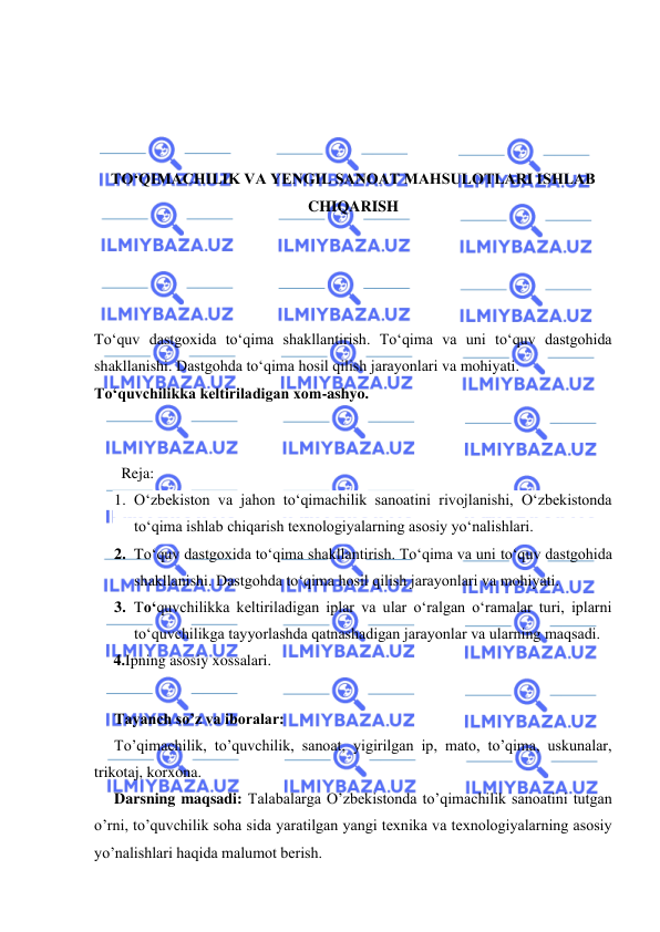  
 
 
 
 
 
TО‘QIMACHILIK VA YENGIL SANOAT MAHSULOTLARI ISHLAB 
CHIQARISH 
 
 
 
 
Tо‘quv dastgoxida tо‘qima shakllantirish. Tо‘qima va uni tо‘quv dastgohida 
shakllanishi. Dastgohda tо‘qima hosil qilish jarayonlari va mohiyati.  
Tо‘quvchilikka keltiriladigan xom-ashyo.  
 
 
       Reja: 
1. О‘zbekiston va jahon tо‘qimachilik sanoatini rivojlanishi, О‘zbekistonda 
tо‘qima ishlab chiqarish texnologiyalarning asosiy yо‘nalishlari. 
2. Tо‘quv dastgoxida tо‘qima shakllantirish. Tо‘qima va uni tо‘quv dastgohida 
shakllanishi. Dastgohda tо‘qima hosil qilish jarayonlari va mohiyati.  
3. Tо‘quvchilikka keltiriladigan iplar va ular о‘ralgan о‘ramalar turi, iplarni 
tо‘quvchilikga tayyorlashda qatnashadigan jarayonlar va ularning maqsadi. 
     4.Ipning asosiy xossalari. 
 
Tayanch so’z va iboralar: 
To’qimachilik, to’quvchilik, sanoat, yigirilgan ip, mato, to’qima, uskunalar, 
trikotaj, korxona. 
Darsning maqsadi: Talabalarga O’zbekistonda to’qimachilik sanoatini tutgan 
o’rni, to’quvchilik soha sida yaratilgan yangi texnika va texnologiyalarning asosiy 
yo’nalishlari haqida malumot berish. 
