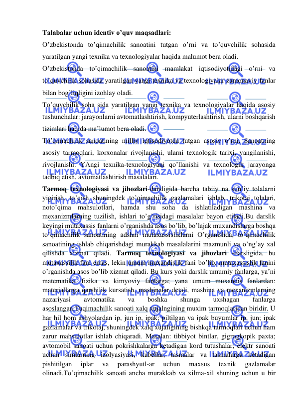  
 
Talabalar uchun identiv o’quv maqsadlari: 
O’zbekistonda to’qimachilik sanoatini tutgan o’rni va to’quvchilik sohasida 
yaratilgan yangi texnika va texnologiyalar haqida malumot bera oladi. 
O’zbekistonda to’qimachilik sanoatini mamlakat iqtisodiyotidagi o’rni va 
to’quvchilik sohasida yaratilgan yangi texnika va texnologiyalar zamonaviy fanlar 
bilan bog’liqligini izohlay oladi. 
To’quvchilik soha sida yaratilgan yangi texnika va texnologiyalar haqida asosiy 
tushunchalar: jarayonlarni avtomatlashtirish, kompyuterlashtirish, ularni boshqarish 
tizimlari haqida ma’lumot bera oladi. 
To’qimachilik sanoatining milliy iqtisodiyotda tutgan asosiy o’rni. Sanoatning 
asosiy tarmoqlari, korxonalar rivojlanishi, ularni texnologik tarixi, yangilanishi, 
rivojlanishi. YAngi texnika-texnologiyani qo’llanishi va texnologik jarayonga 
tadbiq etish, avtomatlashtirish masalalari. 
Tarmoq texnologiyasi va jihozlari-darsligida barcha tabiiy na sun’iy tolalarni 
yigirish, to’qish shuningdek to’qimachilik gazlamalari ishlab, trikotaj tolalari, 
noto’qima mahsulotlari, hamda shu soha da ishlatiladigan mashina va 
mexanizmlarning tuzilish, ishlari to’g’risidagi masalalar bayon etiladi.Bu darslik 
keyingi mutaxassis fanlarni o’rganishda asos bo’lib, bo’lajak muxandislarga boshqa 
to’qimachilik sanoatining adshni mutaxassisliklarni O’rganishda, to’qimachilik 
sanoatining ishlab chiqarishdagi murakkab masalalarini mazmunli va o’ng’ay xal 
qilishda xizmat qiladi. Tarmoq texnologiyasi va jihozlari -darsligida, bu 
mutaxassilik fani emas, lekin umum muxandislik fani bo’lib, mutaxassislik fanini 
o’rganishda asos bo’lib xizmat qiladi. Bu kurs yoki darslik umumiy fanlarga, ya’ni 
matematika, fizika va kimyoviy fanlarga; yana umum muxandis fanlardan: 
materiallarga qarshilik kursatish, mashinalar detali, mashina va mexanizmlarning 
nazariyasi 
avtomatika 
va 
boshka 
shunga 
uxshagan 
fanlarga 
asoslangan.Tuqimachilik sanoati xalq xujalngining muxim tarmoqlaridan biridir. U 
har hil hom ashyolardan ip, jun ip, ipak; piltilgan va ipak buyumlar ip, jun; ipak 
gazlamalar va trikotaj, shuningdek xalq xujaligining bishkqa tarmoqlari uchun ham 
zarur mahsulotlar ishlab chiqaradi. Masalan: tibbiyot bintlar, gigrogkopik paxta; 
avtomobil sanoati uchun pokrishkalarga ketadigan kord tutushalar; elektr sanoati 
uchun simlarning izolyasiyasi, kabellar, tasmalar va tasmalarga ketadigan 
pishitilgan 
iplar 
va 
parashyutl-ar 
uchun 
maxsus 
texnik 
gazlamalar 
olinadi.To’qimachilik sanoati ancha murakkab va xilma-xil shuning uchun u bir 
