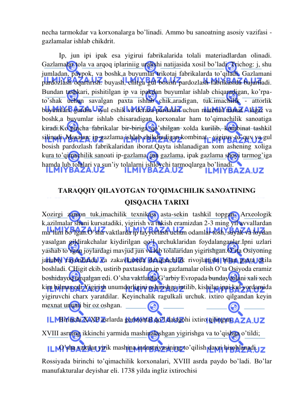  
 
necha tarmokdar va korxonalarga bo’linadi. Ammo bu sanoatning asosiy vazifasi - 
gazlamalar ishlab chikdrit. 
          Ip, jun ipi ipak esa yigirui fabrikalarida tolali materiadlardan olinadi. 
Gazlamalar tola va arqoq iplariniig uralishi natijasida xosil bo’ladi. Trichog: j, shu 
jumladan, paypok, va boshk,a buyumlar trikotaj fabrikalarda to’qiladi. Gazlamani 
pardozlash oqartirish. buyash, chitga gul bosish pardozlash fabrikasida bajariladi. 
Bundan tashkari, pishitilgan ip va ipakdan buyumlar ishlab chiqaradigan, ko’rpa-
to’shak uchun savalgan paxta ishlab chik,aradigan, tuk.imachilik - attorlik 
buyumlari, gardin - tyul eshik va deraza pardalari uchun material namat - kigiz va 
boshk,a buyumlar ishlab chisaradigan korxonalar ham to’qimachilik sanoatiga 
kiradi.Ko’pincha fabrikalar bir-biriga qo’shilgan xolda kurilib, kombinat tashkil 
silinadi. Masalan: ip-gazlama ishlab chikdradigan kombinat - yigiruv-to’quv va gul 
bosish pardozlash fabrikalaridan iborat.Qayta ishlanadigan xom ashening xoliga 
kura to’qimachilik sanoati ip-gazlama, jun gazlama, ipak gazlama shoyi tarmog’iga 
hamda lub tolalari va sun’iy tolalarni ishlovchi tarmoqlarga bo’linadi. 
 
TARAQQIY QILAYOTGAN TO’QIMACHILIK SANOATINING 
QISQACHA TARIXI 
Xozirgi zamon tuk,imachilik texnikasi asta-sekin tashkil topgan. Arxeologik 
k,azilmalar shuni kursatadiki, yigirish va tukish eramizdan 2-3 ming yil avvallardan 
ma’lum bo’lgan.O’sha vaktlarda ip tayyorlash uchun odamlar tosh, suyak va loydan 
yasalgan gildirakchalar kiydirilgan qo’l urchuklaridan foydalanganlar.Ipni uzlari 
yashab to’rgan joylardagi mavjud jun va lub tolalaridan yigirishgan.O’rta Osiyoning 
janubiy rayonlarida va zakavkazeda dexqonchilik rivojlanishi bilan paxta ekila 
boshladi. CHigit ekib, ustirib paxtasidan ip va gazlamalar olish O’ta Osiyoda eramiz 
boshidayoq tarqalgan edi. O’sha vaktlarda G’arbiy Evropada bunday tolani xali xech 
kim bilmas edi.Yigirish unumdorligini oshirishga intilib, kishilar ipni kul yordamida 
yigiruvchi charx yaratdilar. Keyinchalik ragulkali urchuk. ixtiro qilgandan keyin 
mexnat unumi bir oz oshgan. 
          Birinchi X-XP asrlarda gorizontal qo’l dastgohi ixtiro qilingan. 
XVIII asrning ikkinchi yarmida mashinalashgan yigirishga va to’qishga o’tildi; 
          O’sha vaktlar yirik mashina industriyasining to’qilish davri hisoblanadi. 
Rossiyada birinchi to’qimachilik korxonalari, XVIII asrda paydo bo’ladi. Bo’lar 
manufakturalar deyishar eli. 1738 yilda ingliz ixtirochisi  
