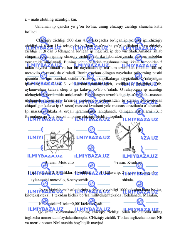  
 
L - mahsulotning uzunligi, km. 
          Umuman ip qancha yo’g’on bo’lsa, uning chiziqiy zichligi shuncha katta 
bo’ladi. 
           CHiziqiy zichligi 500 dan 41,7 teksgacha bo’lgan ip yo’g’oi ip; chiziqiy 
zichligi 41,6 dan 15,4 teksgacha bo’lgan ip o’rtacha yo’g’onlikdagi ip va chiziqiy 
zichligi 11,8 dan 3 teksgacha bo’lgan ip ingichka ip deb yuritiladi.Amalda ishlab 
chiqarilayotgan ipning chiziqiy zichligi fabrika laboratoriyasida maxsus asboblar 
yordamida aniqlanadi. Buning uchun yigirish mashnnasining ikkala tomonidan 5 
tadan naycha olinadi va har bir naychadan ip ma’lum uzunlikda (odatda 100 m) 
motovilo (3-rasm) da o’raladi. Buning uchun olingan naychalar priborning pastki 
qismida ma’lum burchak ostida o’rnatilgan shpilkalarga kiygiziladi. O’ralayotgan 
iplarning uchi 2 va 3 valiklardan yunaltirilgich, vodilka 4 ilgagidan o’tib, 
aylanuvchan kalava chup 5 ga kalava bo’lib o’raladi. O’ralayotgan ip uzunligi 
ulchagich 6 yordamida aniqlanadi. Belgilangan uzunlikdagi ip o’ralgach, maxsus 
ulchagich mexanizmi ta’sirida motoviloni aylanishdan to’xtatadi. Motovilodan 
chiqarilgan kalava ip (3-rasm) massasi kvadrant yoki maxsus tarozilarda o’lchanadi. 
Ip massasi shkala 4 orqali grammlarda aniqlanadi. Olingan natijalarni (3.1) 
formulaga qo’yib, bevosita ipning chiziqiy zichligi topiladi. 
 
 
3-rasm. Motovilo  
1- ipli naycha, 2, 3-valiklar, 4-vodilka, 
aylanuvchi motovilo, 6-schyotchik  
4-rasm. Kvadrant 
1- kalava ip, 2- ilgak, 3-richag, 4-
shkala. 
              Ip va yigirish mahsulotlarining chiziqiy zichligi 1000 teksdan katta bo’lsa, 
kiloteks(kteks), 1 teksdan kichik bo’lsa milliteks(mteks)da ifodalanadi. Masalan,  
             1000 mteks=1 teks=0,001kteks bo’ladi. 
             Qo’shma korxonalarda ipning chiziqiy zichligi bilan bir qatorda uning 
inglizcha nomeridan foydalanilmoqda. CHiziqiy zichlik T bilan inglizcha nomer NE 
va metrik nomer NM orasida bog’liqlik mavjud. 
