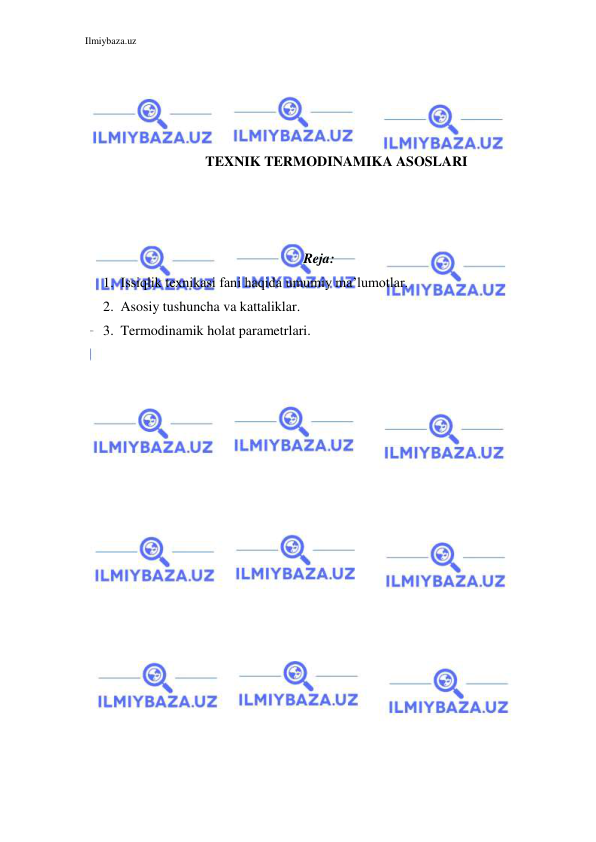 Ilmiybaza.uz 
 
 
 
 
 
TEXNIK TERMODINAMIKA ASOSLARI 
 
 
 
 
 
Reja: 
1. Issiqlik texnikasi fani haqida umumiy ma’lumotlar. 
2. Asosiy tushuncha va kattaliklar. 
3. Termodinamik holat parametrlari. 
 
 
 
 
 
 
 
 
 
 
 
 
 
 
 
 
 
 
