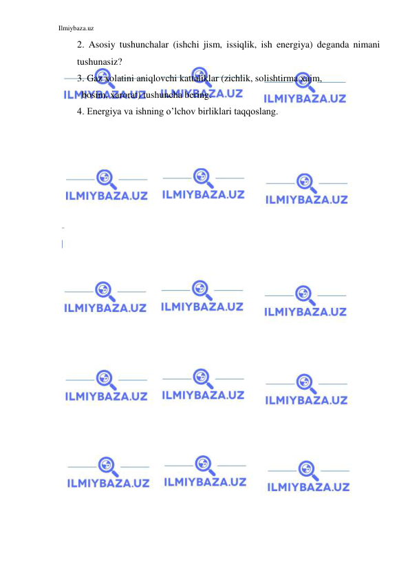 Ilmiybaza.uz 
 
2. Asosiy tushunchalar (ishchi jism, issiqlik, ish energiya) deganda nimani 
tushunasiz? 
3. Gaz xolatini aniqlovchi kattaliklar (zichlik, solishtirma xajm,  
  bosim, xarorat) tushuncha bering. 
4. Energiya va ishning o’lchov birliklari taqqoslang. 
 
 
