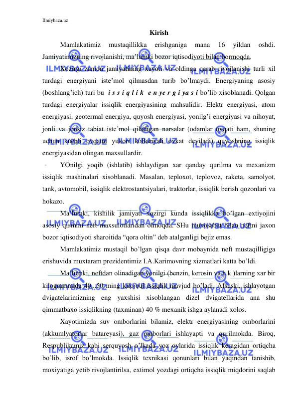 Ilmiybaza.uz 
 
Kirish 
Mamlakatimiz 
mustaqillikka 
erishganiga 
mana 
16 
yildan 
oshdi. 
Jamiyatimizning rivojlanishi, ma’lumki bozor iqtisodiyoti bilan bormoqda.  
 
Xozirgi zamon jamiyatining xayoti va oldinga qarab rivojlanishi turli xil 
turdagi energiyani iste’mol qilmasdan turib bo’lmaydi. Energiyaning asosiy 
(boshlang’ich) turi bu  i s s i q l i k  e n ye r g i ya s i bo’lib xisoblanadi. Qolgan 
turdagi energiyalar issiqlik energiyasining mahsulidir. Elektr energiyasi, atom 
energiyasi, geotermal energiya, quyosh energiyasi, yonilg’i energiyasi va nihoyat, 
jonli va jonsiz tabiat iste’mol qiladigan narsalar (odamlar ovqati ham, shuning 
uchun kuchli ovqatni yukori kolloriyali ovkat deyiladi) quyoshning issiqlik 
energiyasidan olingan maxsullardir. 
 
YOnilgi yoqib (ishlatib) ishlaydigan xar qanday qurilma va mexanizm 
issiqlik mashinalari xisoblanadi. Masalan, teploxot, teplovoz, raketa, samolyot, 
tank, avtomobil, issiqlik elektrostantsiyalari, traktorlar, issiqlik berish qozonlari va 
hokazo. 
 
Ma’lumki, kishilik jamiyati xozirgi kunda issiqlikka bo’lgan extiyojini 
asosiy qismini neft maxsulotlaridan olmoqda. SHu munosabat bilan neftni jaxon 
bozor iqtisodiyoti sharoitida “qora oltin” deb atalganligi bejiz emas. 
 
Mamlakatimiz mustaqil bo’lgan qisqa davr mobaynida neft mustaqilligiga 
erishuvida muxtaram prezidentimiz I.A.Karimovning xizmatlari katta bo’ldi. 
 
Ma’lumki, neftdan olinadigan yonilgi (benzin, kerosin va h.k.)larning xar bir 
kilogrammida 40...50 ming kilojoul issiqlik mavjud bo’ladi. Afsuski, ishlayotgan 
dvigatelarimizning eng yaxshisi xisoblangan dizel dvigatellarida ana shu 
qimmatbaxo issiqlikning (taxminan) 40 % mexanik ishga aylanadi xolos. 
 
Xayotimizda suv omborlarini bilamiz, elektr energiyasining omborlarini 
(akkumlyatorlar batareyasi), gaz omborlari ishlayapti va qurilmokda. Biroq, 
Respublikamiz kabi serquyosh o’lkada yoz oylarida issiqlik keragidan ortiqcha 
bo’lib, isrof bo’lmokda. Issiqlik texnikasi qonunlari bilan yaqindan tanishib, 
moxiyatiga yetib rivojlantirilsa, extimol yozdagi ortiqcha issiqlik miqdorini saqlab 
