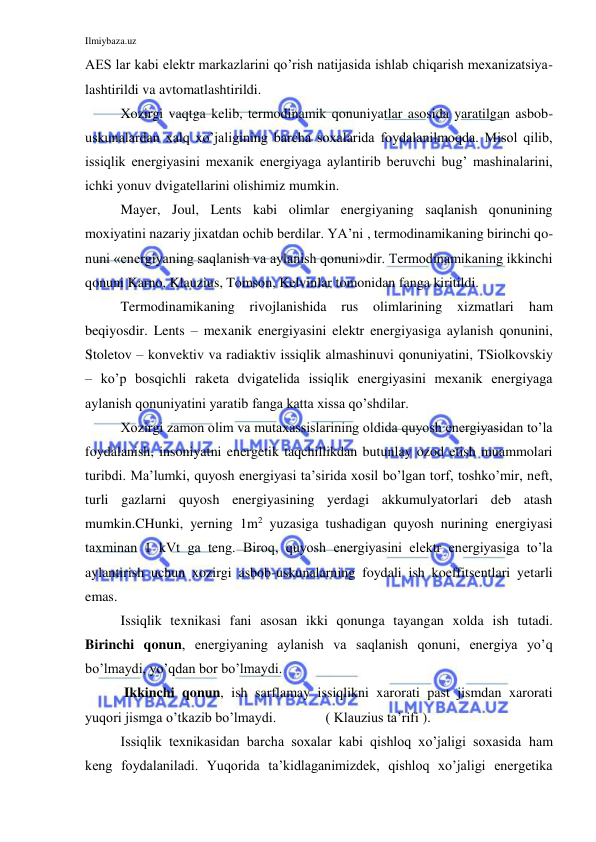 Ilmiybaza.uz 
 
AES lar kabi elektr markazlarini qo’rish natijasida ishlab chiqarish mexanizatsiya-
lashtirildi va avtomatlashtirildi. 
Xozirgi vaqtga kelib, termodinamik qonuniyatlar asosida yaratilgan asbob-
uskunalardan xalq xo’jaligining barcha soxalarida foydalanilmoqda. Misol qilib, 
issiqlik energiyasini mexanik energiyaga aylantirib beruvchi bug’ mashinalarini, 
ichki yonuv dvigatellarini olishimiz mumkin. 
Mayer, Joul, Lents kabi olimlar energiyaning saqlanish qonunining 
moxiyatini nazariy jixatdan ochib berdilar. YA’ni , termodinamikaning birinchi qo-
nuni «energiyaning saqlanish va aylanish qonuni»dir. Termodinamikaning ikkinchi 
qonuni Karno, Klauzius, Tomson, Kelvinlar tomonidan fanga kiritildi.  
Termodinamikaning rivojlanishida 
rus olimlarining xizmatlari 
ham 
beqiyosdir. Lents – mexanik energiyasini elektr energiyasiga aylanish qonunini, 
Stoletov – konvektiv va radiaktiv issiqlik almashinuvi qonuniyatini, TSiolkovskiy 
– ko’p bosqichli raketa dvigatelida issiqlik energiyasini mexanik energiyaga 
aylanish qonuniyatini yaratib fanga katta xissa qo’shdilar. 
Xozirgi zamon olim va mutaxassislarining oldida quyosh energiyasidan to’la 
foydalanish, insoniyatni energetik taqchillikdan butunlay ozod etish muammolari 
turibdi. Ma’lumki, quyosh energiyasi ta’sirida xosil bo’lgan torf, toshko’mir, neft, 
turli gazlarni quyosh energiyasining yerdagi akkumulyatorlari deb atash 
mumkin.CHunki, yerning 1m2 yuzasiga tushadigan quyosh nurining energiyasi 
taxminan 1 kVt ga teng. Biroq, quyosh energiyasini elektr energiyasiga to’la 
aylantirish uchun xozirgi asbob-uskunalarning foydali ish koeffitsentlari yetarli 
emas. 
Issiqlik texnikasi fani asosan ikki qonunga tayangan xolda ish tutadi.  
Birinchi qonun, energiyaning aylanish va saqlanish qonuni, energiya yo’q 
bo’lmaydi, yo’qdan bor bo’lmaydi. 
 Ikkinchi qonun, ish sarflamay issiqlikni xarorati past jismdan xarorati 
yuqori jismga o’tkazib bo’lmaydi.              ( Klauzius ta’rifi ). 
Issiqlik texnikasidan barcha soxalar kabi qishloq xo’jaligi soxasida ham 
keng foydalaniladi. Yuqorida ta’kidlaganimizdek, qishloq xo’jaligi energetika 
