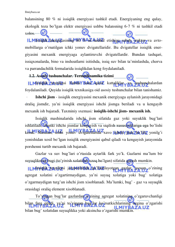 Ilmiybaza.uz 
 
balansining 80 % ni issiqlik energiyasi tashkil etadi. Energiyaning eng qulay, 
ekologik toza bo’lgan elektr energiyasi ushbu balansning 6-7 % ni tashkil etadi 
xolos. 
Issiqlik energiyasining 80 % ni tashkil etishiga sabab, traktor va avto-
mobillarga o’rnatilgan ichki yonuv dvigatellaridir. Bu dvigatellar issiqlik ener-
giyasini mexanik energiyaga aylantiruvchi dvigatellardir. Bundan tashqari, 
issiqxonalarda, bino va inshoatlarni isitishda, issiq suv bilan ta’minlashda, chorva 
va parrandachilik fermalarida issiqlikdan keng foydalaniladi.       
    1.2. Asosiy tushunchalar. Termodinamika tizimi 
 
Issiqlik texnikasi fanida xam qator kattaliklar va tushunchalardan 
foydalaniladi. Quyida issiqlik texnikasiga oid asosiy tushunchalar bilan tanishamiz.  
 
Ishchi jism - issiqlik energiyasini mexanik energiyaga aylanish jarayonidagi 
oraliq jismdir, ya’ni issiqlik energiyasi ishchi jismga beriladi va u kengayib 
mexanik ish bajaradi. Taxminiy sxemasi: issiqlik-ishchi jism- mexanik ish.  
 
Issiqlik mashinalarida ishchi jism sifatida gaz yoki suyuklik bug’lari 
ishlatiladi, chunki ishchi jismlar kengayish va siqilish xususiyatlariga ega bo’lishi 
kerak. Masalan, ichki yonuv dvigatellarida xavo ishchi jism bo’lib, yonilg’i 
yonishidan xosil bo’lgan issiqlik energiyasini qabul qiladi va kengayish jarayonida 
porshenni turtib mexanik ish bajaradi. 
 
Gazlar va suv bug’lari o’rtasida aytarlik fark yo’k. Gazlarni ma’lum bir 
suyuqlikning bugi (to’yinish xolatidan uzoq bo’lgan) sifatida qarash mumkin.  
 
Issiqlik texnikasi jarayonlarida qo’llanilayotgan gazlar, asosan o’zining 
agregat xolatini o’zgartirmaydigan, ya’ni suyuq xolatiga yoki bug’ xolatiga 
o’zgarmaydigan turg’un ishchi jism xisoblanadi. Ma’lumki, bug’ - gaz va suyuqlik 
orasidagi oraliq element xisoblanadi. 
 
To’yingan bug’lar gazlardan o’zining agregat xolatining o’zgaruvchanligi 
bilan farq qiladi, ya’ni to’yingan bug’lar ko’rsatkichlarining ozgina o’zgarishi 
bilan bug’ xolatidan suyuqlikka yoki aksincha o’zgarishi mumkin. 
