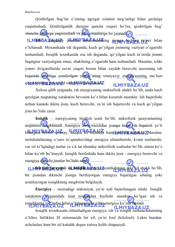 Ilmiybaza.uz 
 
 
Qizdirilgan bug’lar o’zining agregat xolatini turg’unligi bilan gazlarga 
yaqinlashadi. Qizdirilganlik darajasi qancha yuqori bo’lsa, qizdirilgan bug’ 
shuncha gazlarga yaqinlashadi va gaz qonunlariga bo’ysunadi. 
 
Ish – miqdoriy jixatdan atrof-muxitning jismga bo’lgan ta’siri bilan 
o’lchanadi. Mexanikada ish deganda, kuch qo’yilgan jismning vaziyati o’zgarishi 
tushuniladi. Issiqlik texnikasida esa ish deganda, qo’yilgan kuch ta’sirida jismni 
faqatgina vaziyatigina emas, shaklining o’zgarishi ham tushuniladi. Masalan, ichki 
yonuv dvigatellarida suvni yuqori bosim bilan xaydab beruvchi nasosning ish 
bajarishi xisobiga yondirilgan yonilg’ining ximiyaviy energiyasining ma’lum 
qismi suvning potentsial energiyasiga aylanadi.  
 
Xulosa qilib aytganda, ish energiyaning makrofizik shakli bo’lib, unda kuch 
quyilgan nuqtaning xarakatini bevosita ko’z bilan kuzatish mumkin. Ish bajarilishi 
uchun kamida ikkita jism, kuch beruvchi, ya’ni ish bajaruvchi va kuch qo’yilgan 
jism bo’lishi zarur. 
 
Issiqlik – energiyaning berilish usuli bo’lib, mikrofizik jarayonlarning 
majmuasi xisoblanadi. Energiya atrof-muxitdan jismga faqat ish bajarish yo’li 
bilangina berilib qolmay, issiqlik ko’rinishida ham berilishi mumkin. Masalan, 
molekulalarning o’zaro to’qnashuvidagi energiya almashinishi, kvant nurlanishi, 
xar xil to’lqindagi nurlar va x.k.lar shunday mikrofizik xodisalar bo’lib, ularni ko’z 
bilan ko’rib bo’lmaydi. Issiqlik berilishida ham ikkita jism - energiya beruvchi va 
energiya oluvchi jismlar bo’lishi zarur. 
 
Ish (ish jarayoni) va issiqlik energiya uzatilishining ikki xil shakli bo’lib, 
bir jismdan ikkinchi jismga berilayotgan energiya bajarilgan ishning yoki 
uzatilayotgan issiqlikning miqdorini belgilaydi. 
 
Energiya – zaxiradagi imkoniyat, ya’ni xali bajarilmagan ishdir. Issiqlik 
xarakatini o’rganishda jism tomonidan berilishi mumkin bo’lgan ish va 
issiqlikning yig’indisi bilan o’lchanadigan ichki energiya ko’zda tutiladi.  
 
Issiqlik texnikasida ishlatiladigan energiya, ish va issiqlik tushunchalarining 
o’lchov birliklari SI sistemasida bir xil, ya’ni Joul (kiloJoul). Lekin bundan, 
uchchalasi ham bir xil kattalik degan xulosa kelib chiqmaydi.    
