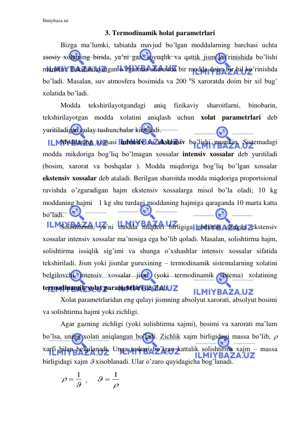 Ilmiybaza.uz 
 
3. Termodinamik holat parametrlari 
Bizga ma’lumki, tabiatda mavjud bo’lgan moddalarning barchasi uchta 
asosiy xolatning birida, ya’ni gaz, suyuqlik va qattik jism ko’rinishida bo’lishi 
mumkin. Tekshirilayotgan o’zgarmas sharoitda bir modda doim bir hil ko’rinishda 
bo’ladi. Masalan, suv atmosfera bosimida va 200 0S xaroratda doim bir xil bug’ 
xolatida bo’ladi.  
Modda 
tekshirilayotgandagi 
aniq 
fizikaviy 
sharoitlarni, 
binobarin, 
tekshirilayotgan modda xolatini aniqlash uchun xolat parametrlari deb 
yuritiladigan qulay tushunchalar kiritiladi. 
Moddaning xossasi intensiv va ekstensiv bo’lishi mumkin. Sistemadagi 
modda mikdoriga bog’liq bo’lmagan xossalar intensiv xossalar deb yuritiladi      
(bosim, xarorat va boshqalar ). Modda miqdoriga bog’liq bo’lgan xossalar 
ekstensiv xossalar deb ataladi. Berilgan sharoitda modda miqdoriga proportsional 
ravishda o’zgaradigan hajm ekstensiv xossalarga misol bo’la oladi; 10 kg 
moddaning hajmi   1 kg shu turdagi moddaning hajmiga qaraganda 10 marta katta 
bo’ladi.  
Solishtirma, ya’ni modda miqdori birligiga nisbatan olingan ekstensiv 
xossalar intensiv xossalar ma’nosiga ega bo’lib qoladi. Masalan, solishtirma hajm, 
solishtirma issiqlik sig’imi va shunga o’xshashlar intensiv xossalar sifatida 
tekshiriladi. Jism yoki jismlar guruxining – termodinamik sistemalarning xolatini 
belgilovchi intensiv xossalar jism (yoki termodinamik sistema) xolatining 
termodinamik xolat parametrlari deyiladi.   
Xolat parametrlaridan eng qulayi jismning absolyut xarorati, absolyut bosimi 
va solishtirma hajmi yoki zichligi.   
Agar gazning zichligi (yoki solishtirma xajmi), bosimi va xarorati ma’lum 
bo’lsa, uning xolati aniqlangan bo’ladi. Zichlik xajm birligidagi massa bo’lib,  
xarfi bilan belgilanadi. Unga teskari bo’lgan kattalik solishtirma xajm – massa 
birligidagi xajm  xisoblanadi. Ular o’zaro quyidagicha bog’lanadi. 


 1
 ,     


 1
 
