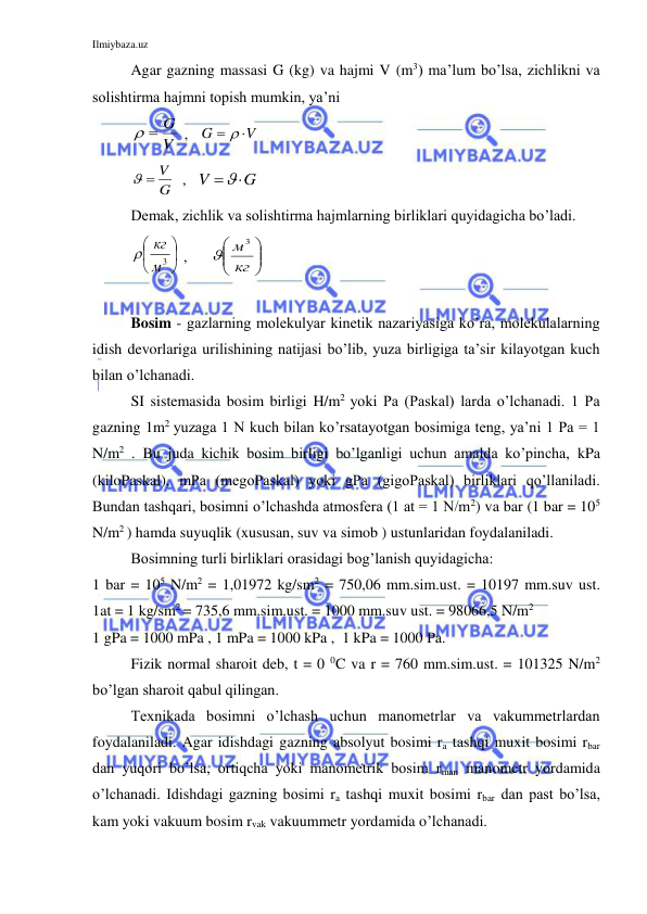 Ilmiybaza.uz 
 
Agar gazning massasi G (kg) va hajmi V (m3) ma’lum bo’lsa, zichlikni va 
solishtirma hajmni topish mumkin, ya’ni  
V
  G
 ,   
V
G
  
 
G
  V
  ,   
G
V

 
Demak, zichlik va solishtirma hajmlarning birliklari quyidagicha bo’ladi. 






3
м
кг

 ,      






кг
м 3

 
 
Bosim - gazlarning molekulyar kinetik nazariyasiga ko’ra, molekulalarning 
idish devorlariga urilishining natijasi bo’lib, yuza birligiga ta’sir kilayotgan kuch 
bilan o’lchanadi. 
 
SI sistemasida bosim birligi H/m2 yoki Pa (Paskal) larda o’lchanadi. 1 Pa 
gazning 1m2 yuzaga 1 N kuch bilan ko’rsatayotgan bosimiga teng, ya’ni 1 Pa = 1 
N/m2 . Bu juda kichik bosim birligi bo’lganligi uchun amalda ko’pincha, kPa 
(kiloPaskal), mPa (megoPaskal) yoki gPa (gigoPaskal) birliklari qo’llaniladi. 
Bundan tashqari, bosimni o’lchashda atmosfera (1 at = 1 N/m2) va bar (1 bar = 105 
N/m2 ) hamda suyuqlik (xususan, suv va simob ) ustunlaridan foydalaniladi.  
Bosimning turli birliklari orasidagi bog’lanish quyidagicha: 
1 bar = 105 N/m2 = 1,01972 kg/sm2 = 750,06 mm.sim.ust. = 10197 mm.suv ust.           
1at = 1 kg/sm2 = 735,6 mm.sim.ust. = 1000 mm.suv ust. = 98066,5 N/m2  
1 gPa = 1000 mPa , 1 mPa = 1000 kPa ,  1 kPa = 1000 Pa. 
 
Fizik normal sharoit deb, t = 0 0C va r = 760 mm.sim.ust. = 101325 N/m2  
bo’lgan sharoit qabul qilingan. 
 
Texnikada bosimni o’lchash uchun manometrlar va vakummetrlardan 
foydalaniladi. Agar idishdagi gazning absolyut bosimi ra tashqi muxit bosimi rbar 
dan yuqori bo’lsa, ortiqcha yoki manometrik bosim rman manometr yordamida 
o’lchanadi. Idishdagi gazning bosimi ra tashqi muxit bosimi rbar dan past bo’lsa, 
kam yoki vakuum bosim rvak vakuummetr yordamida o’lchanadi. 
