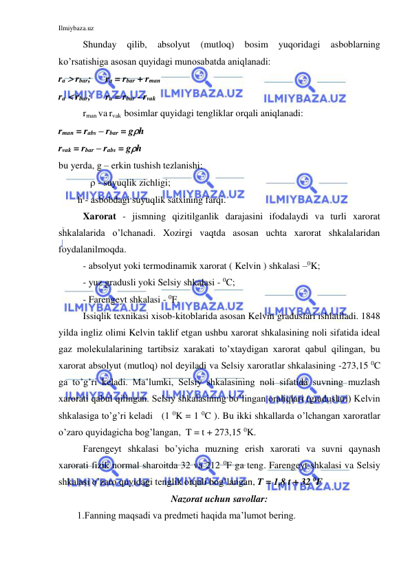 Ilmiybaza.uz 
 
Shunday 
qilib, 
absolyut 
(mutloq) 
bosim 
yuqoridagi 
asboblarning 
ko’rsatishiga asosan quyidagi munosabatda aniqlanadi: 
ra  rbar;      ra = rbar + rman 
ra  rbar;      ra = rbar - rvak 
 
rman va rvak  bosimlar quyidagi tengliklar orqali aniqlanadi:  
rman = rabs – rbar = gh 
rvak = rbar – rabs = gh 
bu yerda, g – erkin tushish tezlanishi; 
 
    - suyuqlik zichligi; 
        h - asbobdagi suyuqlik satxining farqi.  
Xarorat - jismning qizitilganlik darajasini ifodalaydi va turli xarorat 
shkalalarida o’lchanadi. Xozirgi vaqtda asosan uchta xarorat shkalalaridan 
foydalanilmoqda. 
- absolyut yoki termodinamik xarorat ( Kelvin ) shkalasi –0K; 
- yuz gradusli yoki Selsiy shkalasi - 0C;   
- Farengeyt shkalasi - 0F.  
Issiqlik texnikasi xisob-kitoblarida asosan Kelvin graduslari ishlatiladi. 1848 
yilda ingliz olimi Kelvin taklif etgan ushbu xarorat shkalasining noli sifatida ideal 
gaz molekulalarining tartibsiz xarakati to’xtaydigan xarorat qabul qilingan, bu 
xarorat absolyut (mutloq) nol deyiladi va Selsiy xaroratlar shkalasining -273,15 0C 
ga to’g’ri keladi. Ma’lumki, Selsiy shkalasining noli sifatida suvning muzlash 
xarorati qabul qilingan. Selsiy shkalasining bo’lingan oraliqlari (graduslari) Kelvin 
shkalasiga to’g’ri keladi   (1 0K = 1 0C ). Bu ikki shkallarda o’lchangan xaroratlar 
o’zaro quyidagicha bog’langan,  T = t + 273,15 0K. 
 
Farengeyt shkalasi bo’yicha muzning erish xarorati va suvni qaynash 
xarorati fizik normal sharoitda 32 va 212 0F ga teng. Farengeyt shkalasi va Selsiy 
shkalasi o’zaro quyidagi tenglik orqali bog’langan, T = 1,8 t + 32 0F 
Nazorat uchun savollar: 
1.Fanning maqsadi va predmeti haqida ma’lumot bering. 
