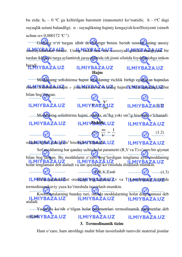  
 
bu erda: ho – 0 oC ga keltirilgan barometr (manometr) ko‘rsatishi;  h - toC dagi 
suyuqlik ustuni balandligi;   - suyuqlikning hajmiy kengayish koeffitsiyenti (simob 
uchun = 0,000172 oC-1). 
 
Gazning o‘zi turgan idish devorlariga bosim berish xossasi uning asosiy 
xususiyatlaridan biridir. Uning xuddi ana shu xususiyati gazdan energiyani bir 
turdan ikkinchi turga aylantirish jarayonlarida ish jismi sifatida foydalanishga imkon 
beradi. 
Hajm 
Moddaning solishtirma hajmi moddaning zichlik birligi egallagan hajmdan 
iborat. Solishtirma hajm   jism massasi m va uning hajmi V bilan quyidagi nisbat 
bilan bog‘langan. 
m 
 = V
  
 
 
 
(1.1) 
Moddaning solishtirma hajmi, odatda, m3/kg yoki sm3/g hisobida o‘lchanadi. 
Zichlik 
1 


=
= V
m
 
 
 
 
(1.2) 
odatda, kg/m3 yoki g/sm3 hisobida o‘lchanadi. 
Sof moddaning har qanday uchta holat parametri (R,V va T) o‘zaro bir qiymat 
bilan bog‘langan. Bu moddalarni o‘zaro bog‘laydigan tenglama ayni moddaning 
holat tenglamasi deb ataladi va uni quyidagi ko‘rinishda ifodalash mumkin. 
F(R,V,T)=0  
 
 
 
 (1.3) 
Holat parametrlari orasidagi bog‘lanishni r,v va T koordinatalar tizimida 
termodinamikaviy yuza ko‘rinishida tasvirlash mumkin. 
Koordinatalarning bunday turi, odatda moddalarning holat diagrammasi deb 
ataladi. 
 
Yuqorida ko‘rib o‘tilgan holat parametrlari termodinamik parametrlar deb 
aytiladi. 
3. Termodinamik tizim 
Ham o‘zaro, ham atrofdagi muhit bilan taosirlashib turuvchi material jismlar 
