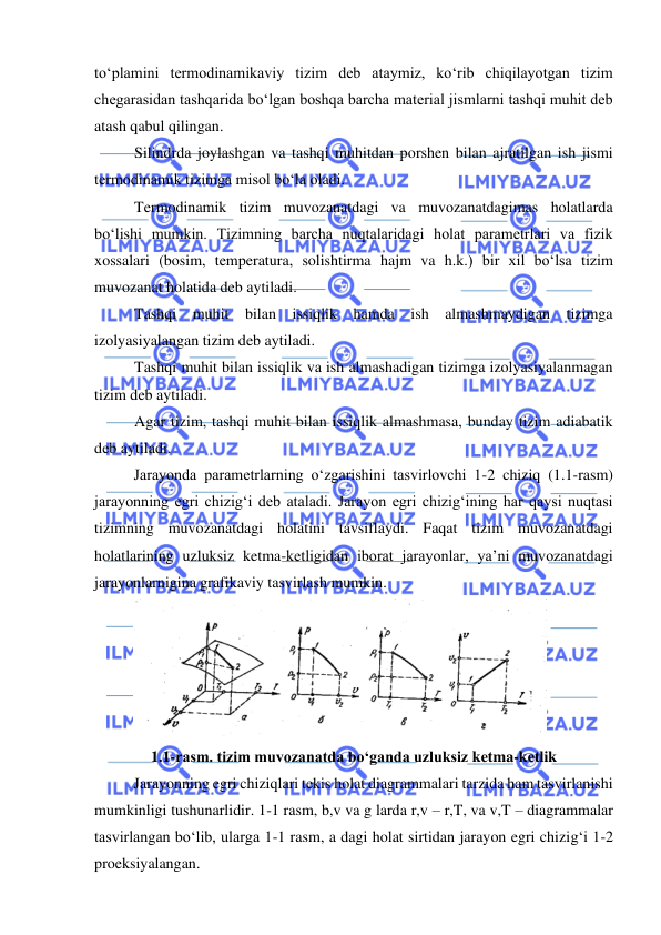  
 
to‘plamini termodinamikaviy tizim deb ataymiz, ko‘rib chiqilayotgan tizim 
chegarasidan tashqarida bo‘lgan boshqa barcha material jismlarni tashqi muhit deb 
atash qabul qilingan.  
Silindrda joylashgan va tashqi muhitdan porshen bilan ajratilgan ish jismi 
termodinamik tizimga misol bo‘la oladi. 
Termodinamik tizim muvozanatdagi va muvozanatdagimas holatlarda 
bo‘lishi mumkin. Tizimning barcha nuqtalaridagi holat parametrlari va fizik 
xossalari (bosim, temperatura, solishtirma hajm va h.k.) bir xil bo‘lsa tizim 
muvozanat holatida deb aytiladi. 
Tashqi muhit bilan issiqlik hamda ish almashmaydigan tizimga 
izolyasiyalangan tizim deb aytiladi. 
Tashqi muhit bilan issiqlik va ish almashadigan tizimga izolyasiyalanmagan 
tizim deb aytiladi. 
Agar tizim, tashqi muhit bilan issiqlik almashmasa, bunday tizim adiabatik 
deb aytiladi. 
 
Jarayonda parametrlarning o‘zgarishini tasvirlovchi 1-2 chiziq (1.1-rasm) 
jarayonning egri chizig‘i deb ataladi. Jarayon egri chizig‘ining har qaysi nuqtasi 
tizimning muvozanatdagi holatini tavsiflaydi. Faqat tizim muvozanatdagi 
holatlarining uzluksiz ketma-ketligidan iborat jarayonlar, ya’ni muvozanatdagi 
jarayonlarnigina grafikaviy tasvirlash mumkin. 
 
1.1-rasm. tizim muvozanatda bo‘ganda uzluksiz ketma-ketlik 
 
Jarayonning egri chiziqlari tekis holat diagrammalari tarzida ham tasvirlanishi 
mumkinligi tushunarlidir. 1-1 rasm, b,v va g larda r,v – r,T, va v,T – diagrammalar 
tasvirlangan bo‘lib, ularga 1-1 rasm, a dagi holat sirtidan jarayon egri chizig‘i 1-2 
proeksiyalangan. 
