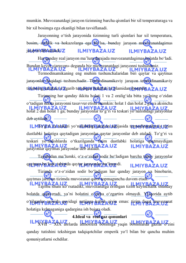  
 
mumkin. Muvozanatdagi jarayon tizimning barcha qismlari bir xil temperaturaga va 
bir xil bosimga ega ekanligi bilan tavsiflanadi.  
Jarayonning o‘tish jarayonida tizimning turli qismlari har xil temperatura, 
bosim, zichlik va hokazolarga ega bo‘lsa, bunday jarayon muvozanatdagimas 
jarayon deb ataladi. 
Har qanday real jarayon ma’lum darajada muvozanatdagimas holatda bo‘ladi. 
Bundan keyin «jarayon» deganda biz muvozanatdagi jarayonni tushunamiz.  
Termodinamikaning eng muhim tushunchalaridan biri qaytar va qaytmas 
jarayonlar haqidagi tushunchadir. Termodinamikaviy jarayon termodinamikaviy 
tizimning uzluksiz o‘zgarib turadigan holatlari to‘plamidan iboratdir. 
Tizimning har qanday ikkita holati 1 va 2 oralig‘ida bitta yo‘lning o‘zidan 
o‘tadigan ikkita jarayonni tasavvur etishi mumkin: holat 1 dan holat 2 ga va aksincha 
holat 2 dan holat 1 ga; bunday jarayonlar to‘g‘ri va teskari yo‘nalishdagi jarayonlar 
deb aytiladi. 
To‘g‘ri va teskari yo‘nalishdagi jarayon natijasida termodinamikaviy tizim 
dastlabki holatiga qaytadigan jarayonlar qaytar jarayonlar deb ataladi. To‘g‘ri va 
teskari yo‘nalishlarda o‘tkazilganda tizim dastlabki holatiga qaytmaydigan 
jarayonlar qaytmas jarayonlar deb ataladi.  
Tajribadan ma’lumki, o‘z-o‘zidan sodir bo‘ladigan barcha tabiiy jarayonlar 
qaytmas bo‘ladi; tabiatda qaytar jarayonlar bo‘lmaydi. 
Tizimda o‘z-o‘zidan sodir bo‘ladigan har qanday jarayon va binobarin, 
qaytmas jarayon tizimda muvozanat qaror topmaguncha davom etadi. 
Tajriba shuni ko‘rsatadiki, muvozanatga erishgan tizim keyinchalik shunday 
holatda qolaveradi, ya’ni holatini o‘zicha o‘zgartira olmaydi. YUqorida aytib 
o‘tilganlar asosida quyidagi natijaga kelish qiyin emas: tizim faqat muvozanat 
holatiga kelmaganiga qadargina ish bajara oladi. 
4.Ideal va  real gaz qonunlari 
XVII – XIX asrlarda atmosfera bosimiga yaqin bosimlarda gazlar o‘zini 
qanday tutishini tekshirgan tadqiqotchilar emperik yo‘l bilan bir qancha muhim 
qonuniyatlarni ochdilar. 
