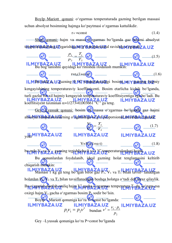  
 
Boylp–Mariott  qonuni: o‘zgarmas temperaturada gazning berilgan massasi 
uchun absolyut bosimning hajmga ko‘paytmasi o‘zgarmas kattalikdir. 
r =const 
 
 
 
                             (1.4) 
Sharl qonuni: hajm va massa o‘zgarmas bo‘lganda gaz bosimi absolyut 
temperaturalarning o‘zgarishiga to‘g‘ri proporsional ravishda o‘zgaradi. 
 
2
1
2
1
T
T
p
р
=
 
  
 
                                  (1.5) 
Bu bog‘lanishni quyidagi ko‘rinishda ifodalash mumkin: 
r=r0(1+t)  
 
                                   
 (1.6) 
Bu erda r0 – gazning 0 C temperaturadagi bosimi,  - gazning hajmiy 
kengayishining temperaturaviy koeffitsiyenti. Bosim etarlicha kichik bo‘lganda, 
turli gazlar bir xil hajmiy kengayish temperaturaviy koeffitsiyentiga ega bo‘ladi. Bu 
koeffitsiyent taxminan =1/273=0,003661 C-1 ga teng. 
Gey -Lyussak qonuni: bosim va massa o‘zgarmas bo‘lganda gaz hajmi 
absolyut temperaturalarning o‘zgarishiga to‘g‘ri proporsional ravishda o‘zgaradi: 
2
1
2
1
T
T
V
V
=
  
 
 
 
   (1.7) 
yoki  
V=V0 (1+t) 
 
 
 
          (1.8) 
bu erda V0 va V – gazning tegishlicha 0 va t C temperaturalardagi hajmi. 
Bu qonunlardan foydalanib, ideal gazning holat tenglamasini keltirib 
chiqarish mumkin: 
Massasi 1 kg ga teng bo‘lgan biror gaz P1, V1 va T1 bilan tavsif- lanadigan 
holatdan P2, V2 va T2 bilan tavsiflanadigan boshqa holatga o‘tadi deb faraz qilaylik. 
Bu o‘zgarish dastlab oraliq hajm V1 gacha o‘zgarmas temperatura T1 da, so‘ngra esa 
oxirgi hajm V2 gacha o‘zgarmas bosim P2 sodir bo‘lsin.  
Boylp – Mariott qonuniga ko‘ra T=const bo‘lganda: 
   
1
2
1 1


р
р
=
bundan 
2
1
1
1
р
 =   р
 
Gey –Lyussak qonuniga ko‘ra P=const bo‘lganda 
